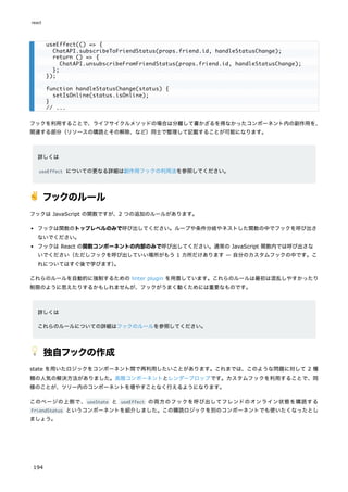 フックを利用することで、ライフサイクルメソッドの場合は分離して書かざるを得なかったコンポーネント内の副作用を、
関連する部分（リソースの購読とその解除、など）同士で整理して記載することが可能になります。
詳しくは
useEffect についての更なる詳細は副作用フックの利用法を参照してください。
✌️ フックのルール
フックは JavaScript の関数ですが、2 つの追加のルールがあります。
フックは関数のトップレベルのみで呼び出してください。ループや条件分岐やネストした関数の中でフックを呼び出さ
ないでください。
フックは React の関数コンポーネントの内部のみで呼び出してください。通常の JavaScript 関数内では呼び出さな
いでください（ただしフックを呼び出していい場所がもう 1 カ所だけあります — 自分のカスタムフックの中です。こ
れについてはすぐ後で学びます）
。
これらのルールを自動的に強制するための linter plugin を用意しています。これらのルールは最初は混乱しやすかったり
制限のように思えたりするかもしれませんが、フックがうまく動くためには重要なものです。
詳しくは
これらのルールについての詳細はフックのルールを参照してください。
💡 独自フックの作成
state を用いたロジックをコンポーネント間で再利用したいことがあります。これまでは、このような問題に対して 2 種
類の人気の解決方法がありました。高階コンポーネントとレンダープロップです。カスタムフックを利用することで、同
様のことが、ツリー内のコンポーネントを増やすことなく行えるようになります。
このページの上側で、useState と useEffect の両方のフックを呼び出してフレンドのオンライン状態を購読する
FriendStatus というコンポーネントを紹介しました。この購読ロジックを別のコンポーネントでも使いたくなったとし
ましょう。
useEffect(() => {
ChatAPI.subscribeToFriendStatus(props.friend.id, handleStatusChange);
return () => {
ChatAPI.unsubscribeFromFriendStatus(props.friend.id, handleStatusChange);
};
});
function handleStatusChange(status) {
setIsOnline(status.isOnline);
}
// ...
react
194
 