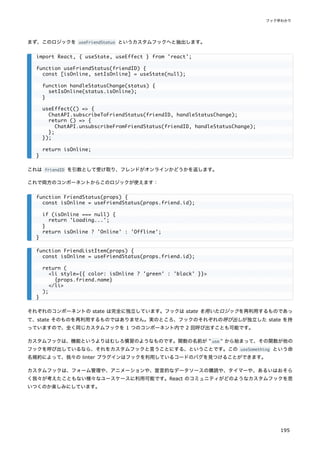 まず、このロジックを useFriendStatus というカスタムフックへと抽出します。
これは friendID を引数として受け取り、フレンドがオンラインかどうかを返します。
これで両方のコンポーネントからこのロジックが使えます：
それぞれのコンポーネントの state は完全に独立しています。フックは state を用いたロジックを再利用するものであっ
て、state そのものを再利用するものではありません。実のところ、フックのそれぞれの呼び出しが独立した state を持
っていますので、全く同じカスタムフックを 1 つのコンポーネント内で 2 回呼び出すことも可能です。
カスタムフックは、機能というよりはむしろ慣習のようなものです。関数の名前が " use " から始まって、その関数が他の
フックを呼び出しているなら、それをカスタムフックと言うことにする、ということです。この useSomething という命
名規約によって、我々の linter プラグインはフックを利用しているコードのバグを見つけることができます。
カスタムフックは、フォーム管理や、アニメーションや、宣言的なデータソースの購読や、タイマーや、あるいはおそら
く我々が考えたこともない様々なユースケースに利用可能です。React のコミュニティがどのようなカスタムフックを思
いつくのか楽しみにしています。
import React, { useState, useEffect } from 'react';
function useFriendStatus(friendID) {
const [isOnline, setIsOnline] = useState(null);
function handleStatusChange(status) {
setIsOnline(status.isOnline);
}
useEffect(() => {
ChatAPI.subscribeToFriendStatus(friendID, handleStatusChange);
return () => {
ChatAPI.unsubscribeFromFriendStatus(friendID, handleStatusChange);
};
});
return isOnline;
}
function FriendStatus(props) {
const isOnline = useFriendStatus(props.friend.id);
if (isOnline === null) {
return 'Loading...';
}
return isOnline ? 'Online' : 'Offline';
}
function FriendListItem(props) {
const isOnline = useFriendStatus(props.friend.id);
return (
<li style={{ color: isOnline ? 'green' : 'black' }}>
{props.friend.name}
</li>
);
}
フック早わかり
195
 