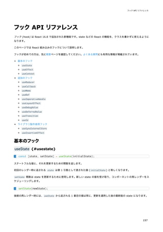 フックAPI リファレンス
フック (hook) は React 16.8 で追加された新機能です。state などの React の機能を、クラスを書かずに使えるように
なります。
このページでは React 組み込みのフックについて説明します。
フックが初めての方は、先に概要ページを確認してください。よくある質問にも有用な情報が掲載されています。
基本のフック
useState
useEffect
useContext
追加のフック
useReducer
useCallback
useMemo
useRef
useImperativeHandle
useLayoutEffect
useDebugValue
useDeferredValue
useTransition
useId
ライブラリ製作者用フック
useSyncExternalStore
useInsertionEffect
基本のフック
useState {#usestate}
ステートフルな値と、それを更新するための関数を返します。
初回のレンダー時に返される state は第 1 引数として渡された値 ( initialState ) と等しくなります。
setState 関数は state を更新するために使用します。新しい state の値を受け取り、コンポーネントの再レンダーをス
ケジューリングします。
後続の再レンダー時には、useState から返される 1 番目の値は常に、更新を適用した後の最新版の state になります。
const [state, setState] = useState(initialState);
setState(newState);
フック API リファレンス
197
 