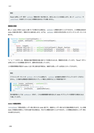 補足
React は再レンダー間で setState 関数の同一性が保たれ、変化しないことを保証します。従って useEffect や
useCallback の依存リストにはこの関数を含めないでも構いません。
関数型の更新
新しい state が前の state に基づいて計算される場合は、setState に関数を渡すことができます。この関数は前回の
state の値を受け取り、更新された値を返します。以下は、setState の両方の形式を用いたカウンタコンポーネントの
例です。
"+" と "-" のボタンは、更新後の値が更新前の値に基づいて計算されるため、関数形式を使っています。"Reset" ボタン
は常にカウントを初期値に戻すので、通常の形式を使っています。
この更新用関数が現在の state と全く同じ値を返す場合は、後続する再レンダーは完全にスキップされます。
補足
クラスコンポーネントの setState メソッドとは異なり、useState は自動的な更新オブジェクトのマージを行い
ません。この動作は関数型の更新形式をスプレッド構文と併用することで再現可能です：
別の選択肢としては useReducer があり、これは複数階層の値を含んだ state オブジェクトを管理する場合にはよ
り適しています。
state の遅延初期化
initialState 引数は初回レンダー時に使われる state 値です。後続のレンダー時にはその値は無視されます。もし初期
state が高価な計算をして求める値である場合は、代わりに関数を渡すことができます。この関数は初回のレンダー時に
のみ実行されます。
function Counter({initialCount}) {
const [count, setCount] = useState(initialCount);
return (
<>
Count: {count}
<button onClick={() => setCount(initialCount)}>Reset</button>
<button onClick={() => setCount(prevCount => prevCount - 1)}>-</button>
<button onClick={() => setCount(prevCount => prevCount + 1)}>+</button>
</>
);
}
const [state, setState] = useState({});
setState(prevState => {
// Object.assign would also work
return {...prevState, ...updatedValues};
});
react
198
 