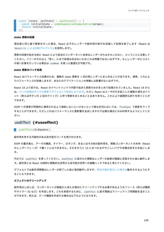 state 更新の回避
現在値と同じ値で更新を行った場合、React は子のレンダーや副作用の実行を回避して処理を終了します（React は
Object.is による比較アルゴリズムを使用します）
。
更新の回避が起きる前に React により該当のコンポーネント自体はレンダーされるかもしれない、ということに注意して
ください。ツリーのそれ以上「深く」にまで処理は及ばないためこれは問題ではないはずです。もしレンダー中にコスト
の高い計算を行っている場合は useMemo を使った最適化が可能です。
state 更新のバッチ処理
React はパフォーマンス改善のため、複数の state 更新を 1 回の再レンダーにまとめることがあります。通常、これによ
りパフォーマンスが改善しますが、あなたのアプリケーションの挙動には影響がないはずです。
React 18 より前では、React のイベントハンドラ内部で起きた更新のみがまとめて処理されていました。React 18 から
は、バッチ処理はすべての更新でデフォルトで有効になります。ただし React はユーザが引き起こした複数の異なるイベ
ント（例えばボタンの 2 回のクリック）に伴う更新をまとめることはありません。これにより論理的な誤りを防ぐことが
できます。
DOM への更新が同期的に適用されるよう強制しないといけないという稀な状況においては、flushSync で更新をラップ
することができます。ただしこれはパフォーマンスに悪影響を及ぼしますので必要な場合にのみ利用するようにしてくだ
さい。
useEffect {#useeffect}
副作用を有する可能性のある命令型のコードを受け付けます。
DOM の書き換え、データの購読、タイマー、ロギング、あるいはその他の副作用を、関数コンポーネントの本体（React
のレンダーフェーズ）で書くことはできません。それを行うと UI にまつわるややこしいバグや非整合性を引き起こしま
す。
代わりに useEffect を使ってください。useEffect に渡された関数はレンダーの結果が画面に反映された後に動作しま
す。副作用とは React の純粋に関数的な世界から命令型の世界への避難ハッチであると考えてください。
デフォルトでは副作用関数はレンダーが終了した後に毎回動作しますが、特定の値が変化した時のみ動作させるようにす
ることもできます。
エフェクトのクリーンアップ
副作用はしばしば、コンポーネントが画面から消える場合にクリーンアップする必要があるようなリソース（例えば購読
やタイマー ID など）を作成します。これを実現するために、useEffect に渡す関数はクリーンアップ用関数を返すこと
ができます。例えば、データ購読を作成する場合は以下のようになります。
const [state, setState] = useState(() => {
const initialState = someExpensiveComputation(props);
return initialState;
});
useEffect(didUpdate);
フック API リファレンス
199
 