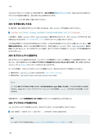 これらふたつのスニペットはまったく同じ内容です。JSX の使用は完全にオプションですが、React はもちろん他のライ
ブラリで UI を記述する際にも、JSX は多くの人に支持されています。
このコンバータ上で JSX を使って遊んでみてください。
JSX を手軽に試してみる
手っ取り早く JSX を自分のプロジェクトで試してみるには、次の <script> タグを追加してみてください。
この状態で、任意の <script> タグに type="text/babel" 属性を持たせることで、その <script> タグの中では JSX
が使えるようになります。サンプル用 HTML ファイルをダウンロードして遊んでみてください。
この方法は学習やシンプルなデモの作成にはいいですが、これをそのまま使うとウェブサイトは重くなってしまい、本番
環境には向きません。次のレベルに進む準備ができたら、先ほど追加した <script> タグと type="text/babel" 属性は
削除してしまいましょう。そして次のセクションに進み、JSX プリプロセッサを設定して <script> タグを自動変換する
ようにしましょう。
JSX をプロジェクトに追加する
JSX をプロジェクトに追加するためには、バンドルツールや開発用サーバといった複雑なツールは必要ありません。つま
るところ、JSX を追加することは CSS プリプロセッサを追加することにとてもよく似ています。唯一必要となるのは、
コンピューターに Node.js がインストールされていることだけです。
ターミナルを開き、プロジェクトのディレクトリに移動した上で、次のふたつのコマンドを実行してください。
1. ステップ 1： npm init -y (うまくいかなければこうやってみてください)
2. ステップ 2： npm install babel-cli@6 babel-preset-react-app@3
ヒント
ここでは JSX プリプロセッサをインストールするためだけに npm を使っています。それ以外の用途では必要あ
りません。React のソースコードもアプリケーションコードも引き続き <script> タグの中にそのまま書くことが
できます。
お疲れ様です！ これで本番環境用の JSX の設定をプロジェクトに追加することができました。
JSX プリプロセッサを実行する
src というディレクトリを作成したうえで、次のコマンドをターミナルから実行してみてください。
補足
npx はタイプミスではありません。npm 5.2 以上で利用可能なパッケージ実行ツールです。
<script src="https://unpkg.com/babel-standalone@6/babel.min.js"></script>
npx babel --watch src --out-dir . --presets react-app/prod
react
20
 