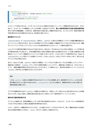 メモリリークを防止するため、コンポーネントが UI から削除される前にクリーンアップ関数が呼び出されます。それに
加えて、コンポーネントが複数回レンダーされる場合（大抵はそうですが）
、新しい副作用を実行する前に前回の副作用は
クリーンアップされます。この例では、更新が発生する度に新しい購読が作成される、ということです。毎回の更新で副
作用が実行されるのを抑制するためには、後の節をご覧ください。
副作用のタイミング
componentDidMount や componentDidUpdate と異なり、useEffect に渡された関数はレイアウトと描画の後で遅延され
たイベントとして実行されます。ほとんどの作業はブラウザによる画面への描画をブロックするべきではないため、購読
やイベントハンドラのセットアップといったよくある副作用のほとんどにとって、この動作は適切です。
しかしすべての副作用が遅延できるわけではありません。例えばユーザに見えるような DOM の改変は、ユーザが見た目
の不整合性を感じずに済むよう、次回の描画が発生する前に同期的に発生する必要があります（この違いは概念的には受
動的なイベントリスナと能動的なイベントリスナの違いに似ています）
。このようなタイプの副作用のため、React は
useLayoutEffect という別のフックを提供しています。これは useEffect と同じシグネチャを持っており、実行される
タイミングのみが異なります。
加えて、React 18 以降、useEffect に渡された関数は、クリックのような個々のユーザ入力の結果としてレイアウト・
描画が起こる場合や、flushSync でラップされた更新の結果としてレイアウト・描画が起こる場合には、そのようなレイ
アウト・描画の前に同期的に呼び出されるようになります。この動作により、副作用の結果をイベントシステムや
flushSync の呼び出し元が確認できるようになります。
補足
これは useEffect に渡された関数が呼び出されるタイミングにのみ影響します。副作用内でスケジュールされた更
新が遅延されることに変わりはありません。useLayoutEffect はこれとは異なり、関数を呼び出したあと内部での
更新を即座に処理します。
ブラウザが描画を終えるまで useEffect が遅延される場合でも、次回のレンダーが起こるより前に実行されることは保証
されています。React は新しい更新を始める前に常にひとつ前のレンダーの副作用をクリーンアップします。
条件付きで副作用を実行する
デフォルトの動作では、副作用関数はレンダーの完了時に毎回実行されます。これにより、コンポーネントの依存配列の
うちのいずれかが変化した場合に毎回副作用が再作成されます。
しかし、上述のデータ購読の例でもそうですが、これは幾つかのケースではやりすぎです。新しい購読を設定する必要が
あるのは毎回の更新ごとではなく、source プロパティが変化した場合のみです。
useEffect(() => {
const subscription = props.source.subscribe();
return () => {
// Clean up the subscription
subscription.unsubscribe();
};
});
react
200
 
