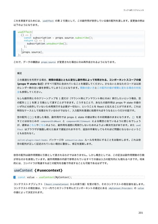 これを実装するためには、useEffect の第 2 引数として、この副作用が依存している値の配列を渡します。変更後の例は
以下のようになります。
これで、データの購読は props.source が変更された場合にのみ再作成されるようになります。
補足
この最適化を利用する場合、時間の経過とともに変化し副作用によって利用される、コンポーネントスコープの値
（props や state など）がすべて配列に含まれていることを確認してください。さもないとあなたのコードは以前
のレンダー時の古い値を参照してしまうことになります。関数の扱い方とこの配列の値が頻繁に変わる場合の対処
法も参照してください。
もしも副作用とそのクリーンアップを 1 度だけ（マウント時とアンマウント時にのみ）実行したいという場合、空
の配列 ( [] ) を第 2 引数として渡すことができます。こうすることで、あなたの副作用は props や state の値の
いずれにも依存していないため再実行する必要が一切ない、ということを React に伝えることができます。これは
特別なケースとして処理されているわけではなく、入力配列を普通に処理すればそうなるというだけの話です。
空の配列 ( [] ) を渡した場合、副作用内では props と state の値は常にその初期値のままになります。[] を渡
すことはおなじみの componentDidMount と componentWillUnmount による概念と似ているように感じるでしょう
が、通常はこちらやこちらのように、副作用を過度に再実行しないためのよりよい解決方法があります。また useE
ffect はブラウザが描画し終えた後まで遅延されますので、追加の作業をしてもそれほど問題にならないというこ
ともお忘れなく。
eslint-plugin-react-hooks パッケージの exhaustive-deps ルールを有効にすることをお勧めします。これは依
存の配列が正しく記述されていない場合に警告し、修正を提案します。
依存の配列は副作用関数に引数として渡されるわけではありません。しかし概念としては、この記法は副作用関数の引数
が何なのかを表現しています。副作用関数の内部で参照されているすべての値は入力の配列内にも現れるべきです。将来
的には、コンパイラが発達すればこの配列を自動で作成することも可能であるはずです。
useContext {#usecontext}
コンテクストオブジェクト（React.createContext からの戻り値）を受け取り、そのコンテクストの現在値を返します。
コンテクストの現在値は、ツリー内でこのフックを呼んだコンポーネントの直近にある <MyContext.Provider> の value
の値によって決定されます。
useEffect(
() => {
const subscription = props.source.subscribe();
return () => {
subscription.unsubscribe();
};
},
[props.source],
);
const value = useContext(MyContext);
フック API リファレンス
201
 