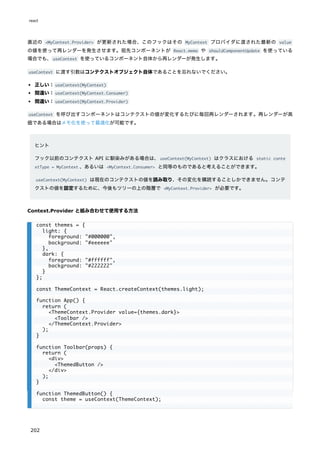 直近の <MyContext.Provider> が更新された場合、このフックはその MyContext プロバイダに渡された最新の value
の値を使って再レンダーを発生させます。祖先コンポーネントが React.memo や shouldComponentUpdate を使っている
場合でも、useContext を使っているコンポーネント自体から再レンダーが発生します。
useContext に渡す引数はコンテクストオブジェクト自体であることを忘れないでください。
正しい：useContext(MyContext)
間違い：useContext(MyContext.Consumer)
間違い：useContext(MyContext.Provider)
useContext を呼び出すコンポーネントはコンテクストの値が変化するたびに毎回再レンダーされます。再レンダーが高
価である場合はメモ化を使って最適化が可能です。
ヒント
フック以前のコンテクスト API に馴染みがある場合は、useContext(MyContext) はクラスにおける static conte
xtType = MyContext 、あるいは <MyContext.Consumer> と同等のものであると考えることができます。
useContext(MyContext) は現在のコンテクストの値を読み取り、その変化を購読することしかできません。コンテ
クストの値を設定するために、今後もツリーの上の階層で <MyContext.Provider> が必要です。
Context.Provider と組み合わせて使用する方法
const themes = {
light: {
foreground: "#000000",
background: "#eeeeee"
},
dark: {
foreground: "#ffffff",
background: "#222222"
}
};
const ThemeContext = React.createContext(themes.light);
function App() {
return (
<ThemeContext.Provider value={themes.dark}>
<Toolbar />
</ThemeContext.Provider>
);
}
function Toolbar(props) {
return (
<div>
<ThemedButton />
</div>
);
}
function ThemedButton() {
const theme = useContext(ThemeContext);
react
202
 