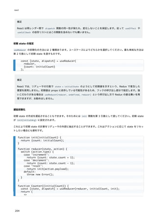 補足
React は再レンダー間で dispatch 関数の同一性が保たれ、変化しないことを保証します。従って useEffect や
useCallback の依存リストにはこの関数を含めないでも構いません。
初期 state の指定
useReducer の初期化の方法には 2 種類あります。ユースケースによりどちらかを選択してください。最も単純な方法は
第 2 引数として初期 state を渡すものです。
補足
React では、リデューサの引数で state = initialState のようにして初期値を示すという、Redux で普及した
慣習を使用しません。初期値は props に依存している可能性があるため、フックの呼び出し部分で指定します。強
いこだわりがある場合は useReducer(reducer, undefined, reducer) という呼び出し方で Redux の振る舞いを再
現できますが、お勧めはしません。
遅延初期化
初期 state の作成を遅延させることもできます。そのためには init 関数を第 3 引数として渡してください。初期 state
が init(initialArg) に設定されます。
これにより初期 state の計算をリデューサの外部に抽出することができます。これはアクションに応じて state をリセッ
トしたい場合にも便利です。
const [state, dispatch] = useReducer(
reducer,
{count: initialCount}
);
function init(initialCount) {
return {count: initialCount};
}
function reducer(state, action) {
switch (action.type) {
case 'increment':
return {count: state.count + 1};
case 'decrement':
return {count: state.count - 1};
case 'reset':
return init(action.payload);
default:
throw new Error();
}
}
function Counter({initialCount}) {
const [state, dispatch] = useReducer(reducer, initialCount, init);
return (
<>
react
204
 