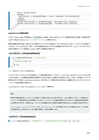 dispatch による更新の回避
このフックから state の現在値として同じ値を返した場合、React は子のレンダーや副作用の実行を回避して処理を終了
します（React は Object.is による比較アルゴリズム を使用します）
。
更新の回避が起きる前に React により該当のコンポーネント自体はレンダーされるかもしれない、ということに注意して
ください。ツリーのそれ以上「深く」にまで処理は及ばないためこれは問題ではないはずです。もしレンダー中にコスト
の高い計算を行っている場合は useMemo を使った最適化が可能です。
useCallback {#usecallback}
メモ化されたコールバックを返します。
インラインのコールバックとそれが依存している値の配列を渡してください。useCallback はそのコールバックをメモ化
したものを返し、その関数は依存配列の要素のいずれかが変化した場合にのみ変化します。これは、不必要なレンダーを
避けるために（例えば shouldComponentUpdate などを使って）参照の同一性を見るよう最適化されたコンポーネントにコ
ールバックを渡す場合に便利です。
useCallback(fn, deps) は useMemo(() => fn, deps) と等価です。
補足
依存する値の配列はコールバックに引数として渡されるわけではありません。しかし概念としては、この記法はコ
ールバックの引数が何なのかを表現しています。コールバックの内部で参照されているすべての値は依存の配列内
にも現れるべきです。将来的には、コンパイラが発達すればこの配列を自動で作成することも可能であるはずです。
eslint-plugin-react-hooks パッケージの exhaustive-deps ルールを有効にすることをお勧めします。これは依
存の配列が正しく記述されていない場合に警告し、修正を提案します。
useMemo {#usememo}
Count: {state.count}
<button
onClick={() => dispatch({type: 'reset', payload: initialCount})}>
Reset
</button>
<button onClick={() => dispatch({type: 'decrement'})}>-</button>
<button onClick={() => dispatch({type: 'increment'})}>+</button>
</>
);
}
const memoizedCallback = useCallback(
() => {
doSomething(a, b);
},
[a, b],
);
const memoizedValue = useMemo(() => computeExpensiveValue(a, b), [a, b]);
フック API リファレンス
205
 