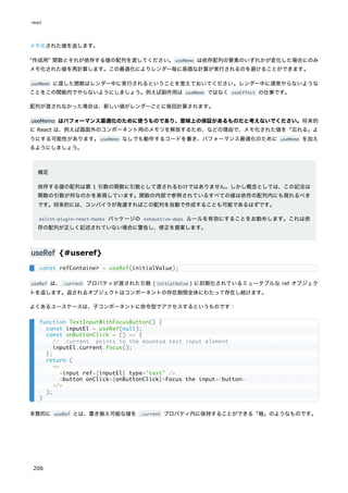 メモ化された値を返します。
"作成用" 関数とそれが依存する値の配列を渡してください。useMemo は依存配列の要素のいずれかが変化した場合にのみ
メモ化された値を再計算します。この最適化によりレンダー毎に高価な計算が実行されるのを避けることができます。
useMemo に渡した関数はレンダー中に実行されるということを覚えておいてください。レンダー中に通常やらないような
ことをこの関数内でやらないようにしましょう。例えば副作用は useMemo ではなく useEffect の仕事です。
配列が渡されなかった場合は、新しい値がレンダーごとに毎回計算されます。
useMemo はパフォーマンス最適化のために使うものであり、意味上の保証があるものだと考えないでください。将来的
に React は、例えば画面外のコンポーネント用のメモリを解放するため、などの理由で、メモ化された値を「忘れる」よ
うにする可能性があります。useMemo なしでも動作するコードを書き、パフォーマンス最適化のために useMemo を加え
るようにしましょう。
補足
依存する値の配列は第 1 引数の関数に引数として渡されるわけではありません。しかし概念としては、この記法は
関数の引数が何なのかを表現しています。関数の内部で参照されているすべての値は依存の配列内にも現れるべき
です。将来的には、コンパイラが発達すればこの配列を自動で作成することも可能であるはずです。
eslint-plugin-react-hooks パッケージの exhaustive-deps ルールを有効にすることをお勧めします。これは依
存の配列が正しく記述されていない場合に警告し、修正を提案します。
useRef {#useref}
useRef は、.current プロパティが渡された引数 ( initialValue ) に初期化されているミュータブルな ref オブジェク
トを返します。返されるオブジェクトはコンポーネントの存在期間全体にわたって存在し続けます。
よくあるユースケースは、子コンポーネントに命令型でアクセスするというものです：
本質的に useRef とは、書き換え可能な値を .current プロパティ内に保持することができる「箱」のようなものです。
const refContainer = useRef(initialValue);
function TextInputWithFocusButton() {
const inputEl = useRef(null);
const onButtonClick = () => {
// `current` points to the mounted text input element
inputEl.current.focus();
};
return (
<>
<input ref={inputEl} type="text" />
<button onClick={onButtonClick}>Focus the input</button>
</>
);
}
react
206
 
