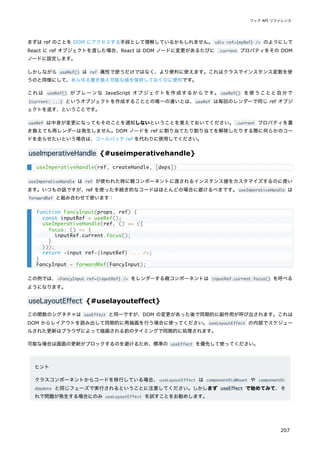 まずは ref のことを DOM にアクセスする手段として理解しているかもしれません。<div ref={myRef} /> のようにして
React に ref オブジェクトを渡した場合、React は DOM ノードに変更があるたびに .current プロパティをその DOM
ノードに設定します。
しかしながら useRef() は ref 属性で使うだけではなく、より便利に使えます。これはクラスでインスタンス変数を使
うのと同様にして、あらゆる書き換え可能な値を保持しておくのに便利です。
これは useRef() がプレーンな JavaScript オブジェクトを作成するからです。 useRef() を使うことと自分で
{current: ...} というオブジェクトを作成することとの唯一の違いとは、useRef は毎回のレンダーで同じ ref オブジ
ェクトを返す、ということです。
useRef は中身が変更になってもそのことを通知しないということを覚えておいてください。.current プロパティを書
き換えても再レンダーは発生しません。DOM ノードを ref に割り当てたり割り当てを解除したりする際に何らかのコー
ドを走らせたいという場合は、コールバック ref を代わりに使用してください。
useImperativeHandle {#useimperativehandle}
useImperativeHandle は ref が使われた時に親コンポーネントに渡されるインスタンス値をカスタマイズするのに使い
ます。いつもの話ですが、ref を使った手続き的なコードはほとんどの場合に避けるべきです。useImperativeHandle は
forwardRef と組み合わせて使います：
この例では、<FancyInput ref={inputRef} /> をレンダーする親コンポーネントは inputRef.current.focus() を呼べる
ようになります。
useLayoutEffect {#uselayouteffect}
この関数のシグネチャは useEffect と同一ですが、DOM の変更があった後で同期的に副作用が呼び出されます。これは
DOM からレイアウトを読み出して同期的に再描画を行う場合に使ってください。useLayoutEffect の内部でスケジュー
ルされた更新はブラウザによって描画される前のタイミングで同期的に処理されます。
可能な場合は画面の更新がブロックするのを避けるため、標準の useEffect を優先して使ってください。
ヒント
クラスコンポーネントからコードを移行している場合、useLayoutEffect は componentDidMount や componentDi
dUpdate と同じフェーズで実行されるということに注意してください。しかしまず useEffect で始めてみて、そ
れで問題が発生する場合にのみ useLayoutEffect を試すことをお勧めします。
useImperativeHandle(ref, createHandle, [deps])
function FancyInput(props, ref) {
const inputRef = useRef();
useImperativeHandle(ref, () => ({
focus: () => {
inputRef.current.focus();
}
}));
return <input ref={inputRef} ... />;
}
FancyInput = forwardRef(FancyInput);
フック API リファレンス
207
 