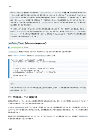 サーバレンダリングを使用している場合は、useLayoutEffect と useEffect のどちらも JavaScript がダウンロ
ードされるまでは実行できないということを覚えておいてください。サーバでレンダーされるコンポーネントに us
eLayoutEffect が含まれている場合に React が警告を発生するのは、これが理由です。これを修正するには、その
ロジックを useEffect に移動する（初回レンダーで必要がないロジックである場合）か、クライアントでレンダー
されるまでコンポーネントの表示を遅らせる（useLayoutEffect が実行されるまで該当 HTML が正しく表示でき
ない場合）ようにしてください。
サーバでレンダーされる HTML からレイアウト副作用を必要とするコンポーネントを除外したい場合は、それを s
howChild && <Child /> のようにして条件付きでレンダーするようにして、表示を useEffect(() => { setShowChi
ld(true); }, []) のようにして遅延させてください。これにより、JavaScript コードが注入される前に壊れた見
た目の UI が表示されないようになります。
useDebugValue {#usedebugvalue}
useDebugValue を使って React DevTools でカスタムフックのラベルを表示することができます。
例えば "独自フックの作成" で説明した useFriendStatus を例にします：
ヒント
すべてのカスタムフックにデバッグ用の値を加えるのはお勧めしません。これが最も有用なのは共有ライブラリ内
のカスタムフックです。
デバッグ用の値のフォーマットを遅延させる
値を表示用にフォーマットすることが高価な処理である場合があります。また、フックが実際に DevTools でインスペク
トされない場合はフォーマット自体が不要な処理です。
このため useDebugValue はオプションの第 2 引数としてフォーマット用関数を受け付けます。この関数はフックがイン
スペクトされている場合にのみ呼び出されます。この関数はデバッグ値を引数として受け取り、フォーマット済みの表示
用の値を返します。
例えば Date 型の値を返すカスタムフックでは、以下のようなフォーマッタ関数を渡すことで、不必要に toDateString
を呼び出すのを避けることができます。
useDebugValue(value)
function useFriendStatus(friendID) {
const [isOnline, setIsOnline] = useState(null);
// ...
// Show a label in DevTools next to this Hook
// e.g. "FriendStatus: Online"
useDebugValue(isOnline ? 'Online' : 'Offline');
return isOnline;
}
react
208
 
