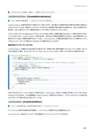 useDeferredValue {#usedeferredvalue}
useDeferredValue は値を受け取りその値のコピーを返しますが、返り値はより緊急性の高い更新がある場合に遅延され
うるようになっています。現在のレンダーがユーザ入力のような緊急性の高い更新である場合には、React は前回と同じ
値を返し、新しい値でのレンダーは緊急性の高いレンダーが完了した後に行うようにします。
このフックはデバウンス (debounce) やスロットル (throttle) を使って更新を遅延するためにユーザ側で作成されてきた
フックと似ています。useDeferredValue を使う利点は、
（常に何らかの固定の時間待つのではなく）他の作業が終わった
時点ですぐに React が更新を処理できるという点と、startTransition と同様に値を遅延させることで既存のコンテン
ツがふいにフォールバックに隠されてしまわないよう待機できるという点です。
遅延可能な子コンポーネントのメモ化
useDeferredValue が遅延させるのは渡された値のみです。緊急性の高い更新の最終に子コンポーネントが再レンダーさ
れるのを防ぎたい場合、そのコンポーネントで React.memo か React.useMemo を使ってメモ化を行う必要があります：
子をメモ化することで、query が変わった場合ではなく deferredQuery が変わった場合にのみ再レンダーすると React
に伝えることができます。この注意事項は useDeferredValue に特有のものではなく、デバウンスやスロットルを使う似
たようなフックで使われるものと同じパターンです。
useTransition {#usetransition}
トランジションの実行中状態を表す状態値と、トランジションを開始するための関数を返します。
startTransition に渡されたコールバック内の更新はトランジションとしてマークされます：
useDebugValue(date, date => date.toDateString());
const deferredValue = useDeferredValue(value);
function Typeahead() {
const query = useSearchQuery('');
const deferredQuery = useDeferredValue(query);
// Memoizing tells React to only re-render when deferredQuery changes,
// not when query changes.
const suggestions = useMemo(() =>
<SearchSuggestions query={deferredQuery} />,
[deferredQuery]
);
return (
<>
<SearchInput query={query} />
<Suspense fallback="Loading results...">
{suggestions}
</Suspense>
</>
);
}
const [isPending, startTransition] = useTransition();
フック API リファレンス
209
 