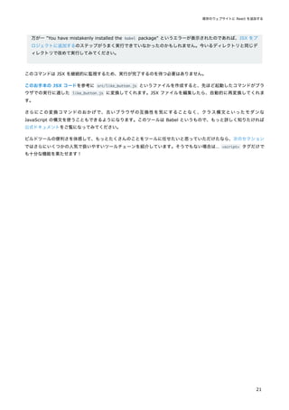 万が一 "You have mistakenly installed the babel package" というエラーが表示されたのであれば、JSX をプ
ロジェクトに追加するのステップがうまく実行できていなかったのかもしれません。今いるディレクトリと同じデ
ィレクトリで改めて実行してみてください。
このコマンドは JSX を継続的に監視するため、実行が完了するのを待つ必要はありません。
このお手本の JSX コードを参考に src/like_button.js というファイルを作成すると、先ほど起動したコマンドがブラ
ウザでの実行に適した like_button.js に変換してくれます。JSX ファイルを編集したら、自動的に再変換してくれま
す。
さらにこの変換コマンドのおかげで、古いブラウザの互換性を気にすることなく、クラス構文といったモダンな
JavaScript の構文を使うこともできるようになります。このツールは Babel というもので、もっと詳しく知りたければ
公式ドキュメントをご覧になってみてください。
ビルドツールの便利さを体感して、もっとたくさんのことをツールに任せたいと思っていただけたなら、次のセクション
ではさらにいくつかの人気で扱いやすいツールチェーンを紹介しています。そうでもない場合は… <script> タグだけで
も十分な機能を果たせます！
既存のウェブサイトに React を追加する
21
 