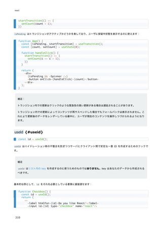 isPending はトランジションがアクティブかどうかを表しており、ユーザに保留中状態を表示するのに使えます：
補足：
トランジション内での更新はクリックのような緊急性の高い更新がある場合は遅延されることがあります。
トランジション内での更新によってコンテンツが再サスペンドした場合でもフォールバックは表示されません。こ
れにより更新後のデータをレンダーしている最中に、ユーザが現在のコンテンツを操作しつづけられるようになり
ます。
useId {#useid}
useId はハイドレーション時の不整合を防ぎつつサーバとクライアント間で安定な一意 ID を作成するためのフックで
す。
補足
useId はリスト内の key を作成するのに使うためのものではありません。key はあなたのデータから作成される
べきです。
基本的な例として、id をそれを必要としている要素に直接渡せます：
startTransition(() => {
setCount(count + 1);
})
function App() {
const [isPending, startTransition] = useTransition();
const [count, setCount] = useState(0);
function handleClick() {
startTransition(() => {
setCount(c => c + 1);
})
}
return (
<div>
{isPending && <Spinner />}
<button onClick={handleClick}>{count}</button>
</div>
);
}
const id = useId();
function Checkbox() {
const id = useId();
return (
<>
<label htmlFor={id}>Do you like React?</label>
<input id={id} type="checkbox" name="react"/>
react
210
 