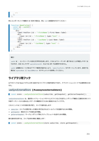 同じコンポーネントで複数の ID を使う場合は、同じ id に接尾辞を付けてください：
補足：
useId は : というトークンを含む文字列を生成します。これによりトークンが一意であることが保証しやすくな
りますが、CSS セレクタや querySelectorAll のような API では使用できません。
useId は複数のルートがあるアプリで衝突が起きないよう、identifierPrefix をサポートしています。設定する
場合は hydrateRoot と ReactDOMServer のドキュメントを参照してください。
ライブラリ用フック
以下のフックは React モデルと深く結合するライブラリの製作者向けであり、アプリケーションコードでは通常使われま
せん。
useSyncExternalStore {#usesyncexternalstore}
useSyncExternalStore は、選択的ハイドレーションやタイムスライスなどの並行レンダリング機能と互換性を持ちつつ
外部データソースから読み出しやデータの購読を行うために推奨されるフックです。
このメソッドは 3 つの引数を受け取り、ストアの値を返します：
subscribe : ストアに変更があった場合に呼び出されるコールバックを登録するための関数。
getSnapshot : 現在のストアの値を返す関数。
getServerSnapshot : サーバレンダリング時にスナップショットを返すための関数。
最も基本的な例では、ストア全体を単純に購読します：
</>
);
};
function NameFields() {
const id = useId();
return (
<div>
<label htmlFor={id + '-firstName'}>First Name</label>
<div>
<input id={id + '-firstName'} type="text" />
</div>
<label htmlFor={id + '-lastName'}>Last Name</label>
<div>
<input id={id + '-lastName'} type="text" />
</div>
</div>
);
}
const state = useSyncExternalStore(subscribe, getSnapshot[, getServerSnapshot]);
const state = useSyncExternalStore(store.subscribe, store.getSnapshot);
フック API リファレンス
211
 