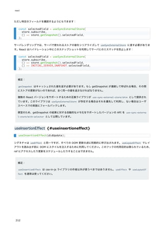 ただし特定のフィールドを購読するようにもできます：
サーバレンダリングでは、サーバで使われるストアの値をシリアライズして useSyncExternalStore に渡す必要がありま
す。React はハイドレーション中にこのスナップショットを利用してサーバとのミスマッチを防止します：
補足：
getSnapshot はキャッシュされた値を返す必要があります。もし getSnapshot が連続して呼ばれる場合、その間
にストアの更新がないのであれば、全く同一の値を返さなければなりません。
複数の React バージョンをサポートするための互換ライブラリが use-sync-external-store/shim として提供され
ています。このライブラリは useSyncExternalStore が存在する場合はそれを優先して利用し、ない場合はユーザ
スペースでの実装にフォールバックします。
便宜のため、getSnapshot の結果に対する自動的なメモ化をサポートしたバージョンの API を use-sync-externa
l-store/with-selector として公開しています。
useInsertionEffect {#useinsertioneffect}
シグネチャは useEffect と同一ですが、すべての DOM 更新の前に同期的に呼び出されます。useLayoutEffect でレイ
アウトを読み出す前に DOM にスタイルを注入するために利用してください。このフックの利用目的は限られているため、
ref にアクセスしたり更新をスケジュールしたりすることはできません。
補足：
useInsertionEffect は css-in-js ライブラリの作者以外が使うべきではありません。useEffect や useLayoutEf
fect を通常は使ってください。
const selectedField = useSyncExternalStore(
store.subscribe,
() => store.getSnapshot().selectedField,
);
const selectedField = useSyncExternalStore(
store.subscribe,
() => store.getSnapshot().selectedField,
() => INITIAL_SERVER_SNAPSHOT.selectedField,
);
useInsertionEffect(didUpdate);
react
212
 