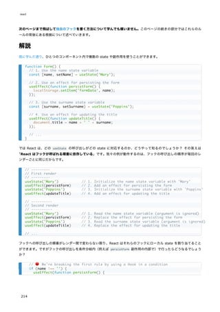 次のページまで飛ばして独自のフックを書く方法について学んでも構いません。このページの続きの部分ではこれらのル
ールの背後にある根拠について述べていきます。
解説
既に学んだ通り、ひとつのコンポーネント内で複数の state や副作用を使うことができます。
では React は、どの useState の呼び出しがどの state に対応するのか、どうやって知るのでしょうか？ その答えは
「React はフックが呼ばれる順番に依存している」です。我々の例が動作するのは、フックの呼び出しの順序が毎回のレ
ンダーごとに同じだからです。
フックへの呼び出しの順番がレンダー間で変わらない限り、React はそれらのフックにローカル state を割り当てること
ができます。ですがフックの呼び出しを条件分岐内（例えば persistForm 副作用の内部で）で行ったらどうなるでしょう
か？
function Form() {
// 1. Use the name state variable
const [name, setName] = useState('Mary');
// 2. Use an effect for persisting the form
useEffect(function persistForm() {
localStorage.setItem('formData', name);
});
// 3. Use the surname state variable
const [surname, setSurname] = useState('Poppins');
// 4. Use an effect for updating the title
useEffect(function updateTitle() {
document.title = name + ' ' + surname;
});
// ...
}
// ---------
// First render
// ---------
useState('Mary') // 1. Initialize the name state variable with 'Mary'
useEffect(persistForm) // 2. Add an effect for persisting the form
useState('Poppins') // 3. Initialize the surname state variable with 'Poppins'
useEffect(updateTitle) // 4. Add an effect for updating the title
// ----------
// Second render
// ----------
useState('Mary') // 1. Read the name state variable (argument is ignored)
useEffect(persistForm) // 2. Replace the effect for persisting the form
useState('Poppins') // 3. Read the surname state variable (argument is ignored)
useEffect(updateTitle) // 4. Replace the effect for updating the title
// ...
// 🔴 We're breaking the first rule by using a Hook in a condition
if (name !== '') {
useEffect(function persistForm() {
react
214
 