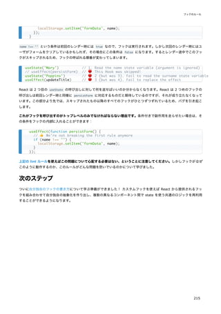 name !== '' という条件は初回のレンダー時には true なので、フックは実行されます。しかし次回のレンダー時にはユ
ーザがフォームをクリアしているかもしれず、その場合にこの条件は false になります。するとレンダー途中でこのフッ
クがスキップされるため、フックの呼ばれる順番が変わってしまいます。
React は 2 つ目の useState の呼び出しに対して何を返せばいいのか分からなくなります。React は 2 つめのフックの
呼び出しは前回レンダー時と同様に persistForm に対応するものだと期待しているのですが、それが成り立たなくなって
います。この部分より先では、スキップされたもの以降のすべてのフックがひとつずつずれているため、バグを引き起こ
します。
これがフックを呼び出すのがトップレベルのみでなければならない理由です。条件付きで副作用を走らせたい場合は、そ
の条件をフックの内部に入れることができます：
上記の lint ルールを使えばこの問題について心配する必要はない、ということに注意してください。しかしフックがなぜ
このように動作するのか、このルールがどんな問題を防いでいるのかについて学びました。
次のステップ
ついに自分独自のフックの書き方について学ぶ準備ができました！ カスタムフックを使えば React から提供されるフッ
クを組み合わせて自分独自の抽象化を作り出し、複数の異なるコンポーネント間で state を使う共通のロジックを再利用
することができるようになります。
localStorage.setItem('formData', name);
});
}
useState('Mary') // 1. Read the name state variable (argument is ignored)
// useEffect(persistForm) // 🔴 This Hook was skipped!
useState('Poppins') // 🔴 2 (but was 3). Fail to read the surname state variable
useEffect(updateTitle) // 🔴 3 (but was 4). Fail to replace the effect
useEffect(function persistForm() {
// 👍 We're not breaking the first rule anymore
if (name !== '') {
localStorage.setItem('formData', name);
}
});
フックのルール
215
 