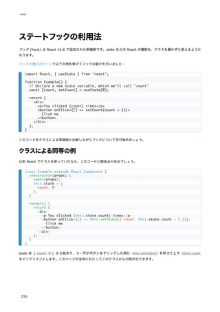 ステートフックの利用法
フック (hook) は React 16.8 で追加された新機能です。state などの React の機能を、クラスを書かずに使えるように
なります。
フックの導入のページで以下の例を挙げてフックの紹介を行いました：
このコードをクラスによる等価版と比較しながらフックについて学び始めましょう。
クラスによる同等の例
以前 React でクラスを使っていたなら、このコードに馴染みがあるでしょう。
state は { count: 0 } から始まり、ユーザがボタンをクリックした時に this.setState() を呼ぶことで state.count
をインクリメントします。このページの全体にわたってこのクラスからの例が出てきます。
import React, { useState } from 'react';
function Example() {
// Declare a new state variable, which we'll call "count"
const [count, setCount] = useState(0);
return (
<div>
<p>You clicked {count} times</p>
<button onClick={() => setCount(count + 1)}>
Click me
</button>
</div>
);
}
class Example extends React.Component {
constructor(props) {
super(props);
this.state = {
count: 0
};
}
render() {
return (
<div>
<p>You clicked {this.state.count} times</p>
<button onClick={() => this.setState({ count: this.state.count + 1 })}>
Click me
</button>
</div>
);
}
}
react
216
 