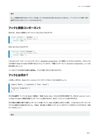 補足
もっと現実的な例ではなくカウンタを使っているのはなぜか気になるかもしれません。フックについての第一歩の
説明ですので API にフォーカスするためです。
フックと関数コンポーネント
念のため、React の関数コンポーネントとはこのようなものです：
あるいはこのようなものです：
これらのことを「ステートレスコンポーネント (stateless component)」だと理解していたかもしれません。今からこれ
らの内部で React の state を利用できるようにしているので、
「関数コンポーネント (function component)」という名
前を使用しましょう。
フックはクラスの内部では動作しません。クラスを書く代わりに使うものです。
フックとは何か？
この新しい例では、React から useState をインポートするところから始めましょう。
フックとは何？ フックとは React の機能に「接続 (hook into)」するための特別な関数です。例えば useState によっ
て React の state の機能を関数コンポーネントに追加できます。他のフックについても後で学びます。
フックをいつ使うべき？ 関数コンポーネントを書いていて state が必要だと気付いた場合、これまではコンポーネントを
クラスに変換する必要がありました。今後は、既に書いた関数コンポーネントの中でフックを使うことができます。早速
やってみましょう！
補足：
const Example = (props) => {
// You can use Hooks here!
return <div />;
}
function Example(props) {
// You can use Hooks here!
return <div />;
}
import React, { useState } from 'react';
function Example() {
// ...
}
ステートフックの利用法
217
 