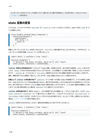 コンポーネント内のどこでフックが使えてどこで使えないかに関する特別なルールがあります。これについてはフ
ックのルールで学びます。
state 変数の宣言
クラスでは、コンストラクタ内で this.state を { count: 0 } にセットするという方法で、state である count を 0
へと初期化します。
関数コンポーネントには this は存在しませんので、this.state を読み書きすることはできません。その代わりに、コ
ンポーネントの内部で直接 useState フックを使いましょう。
useState を呼ぶと何が起きるの？ これにより『state 変数』が宣言されます。我々の例では変数を count と名付けま
したが、banana でも何でも好きな名前にすることができます。これが関数コールの間で値を『保持』しておくための方
法です ― useState は、クラスにおいて this.state が提供するのと全く同じ機能を実現するための新しい方法です。
通常、関数が終了すると変数は『消えて』しまいますが、state 変数は React によって保持されます。
引数として useState に何を渡すのか？ useState() フックの唯一の引数は state の初期値です。クラスの場合とは異
なり、state はオブジェクトである必要はありません。数字や文字列が欲しいだけであればそれらを保持することができ
ます。我々の例ではユーザがクリックした回数に対応する数字が欲しいだけですので、0 を state 変数の初期値として渡
します（もし違う値を保持したい場合は useState() を 2 回呼ぶことになります）
。
useState は何を返すのか？ 現在の state と、それを更新するための関数とを、ペアにして返します。これが const
[count, setCount] = useState() という書き方をした理由です。これはクラスにおける this.state.count と
this.setState に似ていますが、それをペアとして手に入れる点が異なります。もしもここで使った構文になじみがない
場合は、このページの下部で改めて説明します。
useState が何をやるのかが分かったので、最初の例の意味がより分かりやすくなりました：
class Example extends React.Component {
constructor(props) {
super(props);
this.state = {
count: 0
};
}
import React, { useState } from 'react';
function Example() {
// Declare a new state variable, which we'll call "count"
const [count, setCount] = useState(0);
import React, { useState } from 'react';
function Example() {
// Declare a new state variable, which we'll call "count"
const [count, setCount] = useState(0);
react
218
 
