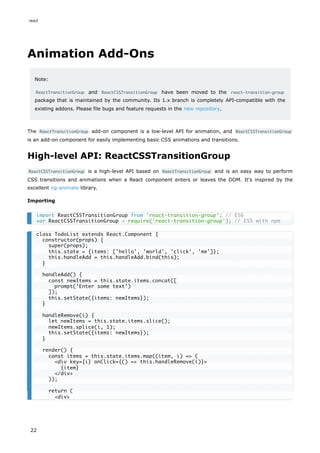 Animation Add-Ons
Note:
ReactTransitionGroup and ReactCSSTransitionGroup have been moved to the react-transition-group
package that is maintained by the community. Its 1.x branch is completely API-compatible with the
existing addons. Please file bugs and feature requests in the new repository.
The ReactTransitionGroup add-on component is a low-level API for animation, and ReactCSSTransitionGroup
is an add-on component for easily implementing basic CSS animations and transitions.
High-level API: ReactCSSTransitionGroup
ReactCSSTransitionGroup is a high-level API based on ReactTransitionGroup and is an easy way to perform
CSS transitions and animations when a React component enters or leaves the DOM. It's inspired by the
excellent ng-animate library.
Importing
import ReactCSSTransitionGroup from 'react-transition-group'; // ES6
var ReactCSSTransitionGroup = require('react-transition-group'); // ES5 with npm
class TodoList extends React.Component {
constructor(props) {
super(props);
this.state = {items: ['hello', 'world', 'click', 'me']};
this.handleAdd = this.handleAdd.bind(this);
}
handleAdd() {
const newItems = this.state.items.concat([
prompt('Enter some text')
]);
this.setState({items: newItems});
}
handleRemove(i) {
let newItems = this.state.items.slice();
newItems.splice(i, 1);
this.setState({items: newItems});
}
render() {
const items = this.state.items.map((item, i) => (
<div key={i} onClick={() => this.handleRemove(i)}>
{item}
</div>
));
return (
<div>
react
22
 