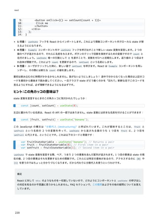1 行目： useState フックを React からインポートします。これにより関数コンポーネント内でローカル state が使
えるようにになります。
4 行目： Example コンポーネント内で useState フックを呼び出すことで新しい state 変数を宣言します。2 つの
値のペアが返されるので、それらに名前を与えます。ボタンのクリック回数を保持するための変数ですので count と
名付けましょう。useState 唯一の引数として 0 を渡すことで、変数をゼロへと初期化します。返り値の 2 つ目はそ
れ自体が関数です。これにより count を更新するので、setCount という名前にします。
9 行目： ユーザがクリックした時に、新しい値で setCount を呼びます。React は Example コンポーネントを再レ
ンダーし、その際には新たな count の値を渡します。
最初は飲み込むのに時間がかかるかもしれません。急がないようにしましょう！ 途中で分からなくなった場合は上記のコ
ードを最初から最後まで読み直してください。一旦クラスで state がどう動くのかを「忘れて」新鮮な目でこのコードを
見るようにすれば、必ず理解できるようになるはずです。
ヒント：この角カッコの意味は？
state 変数を宣言するときのこの角カッコに気付かれたでしょうか：
左辺に書かれている名前は、React の API の一部ではありません。state 変数には好きな名前を付けることができます：
この JavaScript の構文は "分割代入 (destructuring)" と呼ばれています。これが意味するところは、 fruit と
setFruit という名前の 2 つの変数を作って、 useState から返される値のうち 1 つ目を fruit に、2 つ目を
setFruit に代入する、ということです。これは以下のコードと等価です：
useState で state 変数を宣言する際、ペア、つまり 2 つの要素を含んだ配列が返されます。1 つ目の要素は state の現
在の値、2 つ目の要素はそれを更新するための関数です。これらには特定の意味があるので、アクセスするのに [0] や
[1] を使うのではちょっと分かりづらくなります。だから代わりに分割代入を使うというわけです。
補足
React に対して this のようなものを一切渡していないので、どのようにコンポーネントと useState の呼び出し
の対応を知るのか不思議に思うかもしれません。FAQ セクションで、この質問およびその他の疑問についてお答え
しています。
9: <button onClick={() => setCount(count + 1)}>
10: Click me
11: </button>
12: </div>
13: );
14: }
const [count, setCount] = useState(0);
const [fruit, setFruit] = useState('banana');
var fruitStateVariable = useState('banana'); // Returns a pair
var fruit = fruitStateVariable[0]; // First item in a pair
var setFruit = fruitStateVariable[1]; // Second item in a pair
react
220
 
