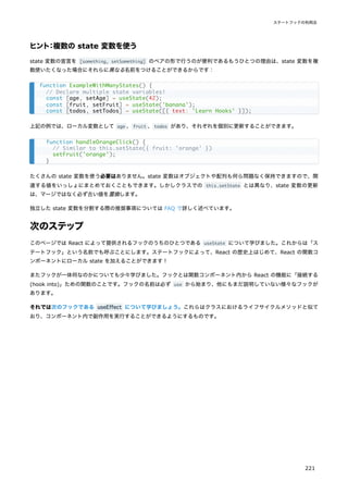 ヒント：複数の state 変数を使う
state 変数の宣言を [something, setSomething] のペアの形で行うのが便利であるもうひとつの理由は、state 変数を複
数使いたくなった場合にそれらに異なる名前をつけることができるからです：
上記の例では、ローカル変数として age 、fruit 、todos があり、それぞれを個別に更新することができます。
たくさんの state 変数を使う必要はありません。state 変数はオブジェクトや配列も何ら問題なく保持できますので、関
連する値をいっしょにまとめておくこともできます。しかしクラスでの this.setState とは異なり、state 変数の更新
は、マージではなく必ず古い値を置換します。
独立した state 変数を分割する際の推奨事項については FAQ で詳しく述べています。
次のステップ
このページでは React によって提供されるフックのうちのひとつである useState について学びました。これからは「ス
テートフック」という名前でも呼ぶことにします。ステートフックによって、React の歴史上はじめて、React の関数コ
ンポーネントにローカル state を加えることができます！
またフックが一体何なのかについても少々学びました。フックとは関数コンポーネント内から React の機能に「接続する
(hook into)」ための関数のことです。フックの名前は必ず use から始まり、他にもまだ説明していない様々なフックが
あります。
それでは次のフックである useEffect について学びましょう。これらはクラスにおけるライフサイクルメソッドと似て
おり、コンポーネント内で副作用を実行することができるようにするものです。
function ExampleWithManyStates() {
// Declare multiple state variables!
const [age, setAge] = useState(42);
const [fruit, setFruit] = useState('banana');
const [todos, setTodos] = useState([{ text: 'Learn Hooks' }]);
function handleOrangeClick() {
// Similar to this.setState({ fruit: 'orange' })
setFruit('orange');
}
ステートフックの利用法
221
 