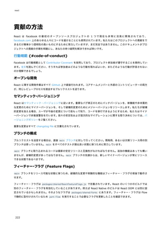 貢献の方法
React は Facebook の最初のオープンソースプロジェクトの 1 つで現在も非常に活発に開発されており、
facebook.com 上のあらゆる人々にコードを届けることにも使用されています。私たちはこのプロジェクトへの貢献をで
きるだけ簡単かつ透明性の高いものにするために努力していますが、まだ完全ではありません。このドキュメントがプロ
ジェクトへの貢献の手順を明確にし、あなたの持つ疑問を解決できれば幸いです。
行動規範 {#code-of-conduct}
Facebook は行動規範として Contributor Covenant を採用しており、プロジェクト参加者が遵守することを期待してい
ます。全文を読んでください、そうすれば参加者はどのような行動を取ればよいか、またどのような行動が許容されない
のか理解できるでしょう。
オープンな開発
React に関する開発作業はすべて GitHub 上で直接行われます。コアチームメンバーと外部のコントリビューターの両方
が、同じレビュープロセスを経由するプルリクエストを送ります。
セマンティック・バージョニング
React はセマンティック・バージョニングに従います。重要なバグ修正のためにパッチバージョンを、新機能や非本質的
な変更のためにマイナーバージョンを、そして破壊的変更のためにメジャーバージョンをリリースします。私たちが破壊
的変更を加える場合、ユーザが今後の変更について前もって知り、コードを移行できるようにするため、私たちはマイナ
ーバージョンで非推奨警告を行います。我々の安定性および逐次的なマイグレーションに関する取り決めについては、バ
ージョニングポリシーをご覧ください。
重要な変更はすべて changelog file に文書化されています。
ブランチの構成
プルリクエストを送信する場合は、直接 main ブランチに対して行ってください。開発用、あるいは次期リリース用の別
ブランチは使っていません。main をすべてのテストが通る良い状態に保つために努力しています。
main ブランチに取り込まれるコードは最新の安定リリースと互換性がなければなりません。追加の機能はあっても構い
ませんが、破壊的変更があってはなりません。main ブランチの先頭からは、新しいマイナーバージョンが常にリリース
できる状態であるべきです。
フィーチャー・フラグ (Feature Flags)
main ブランチをリリース可能な状態に保つため、破壊的な変更や実験的な機能はフィーチャー・フラグの背後で動作さ
せます。
フィーチャー・フラグは packages/shared/ReactFeatureFlags.js で定義されています。React のいくつかのビルドでは
別のフィーチャー・フラグを有効化していることがあります。例えば React Native のビルドは React DOM とは別に設
定されているかもしれません。そのようなフラグは packages/shared/forks にあります。フィーチャー・フラグは Flow
で静的に型付けされているため yarn flow を実行することで必要なフラグを更新したことを確認できます。
react
222
 