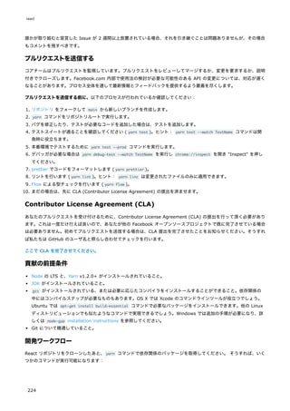 誰かが取り組むと宣言した Issue が 2 週間以上放置されている場合、それを引き継ぐことは問題ありませんが、その場合
もコメントを残すべきです。
プルリクエストを送信する
コアチームはプルリクエストを監視しています。プルリクエストをレビューしてマージするか、変更を要求するか、説明
付きでクローズします。Facebook.com 内部で使用法の検討が必要な可能性のある API の変更については、対応が遅く
なることがあります。プロセス全体を通して最新情報とフィードバックを提供するよう最善を尽くします。
プルリクエストを送信する前に、以下のプロセスが行われているか確認してください：
1. リポジトリ をフォークして main から新しいブランチを作成します。
2. yarn コマンドをリポジトリルートで実行します。
3. バグを修正したり、テストが必要なコードを追加した場合は、テストを追加します。
4. テストスイートが通ることを確認してください ( yarn test )。ヒント： yarn test --watch TestName コマンドは開
発時に役立ちます。
5. 本番環境でテストするために yarn test --prod コマンドを実行します。
6. デバッガが必要な場合は yarn debug-test --watch TestName を実行し chrome://inspect を開き "Inspect" を押し
てください。
7. prettier でコードをフォーマットします ( yarn prettier )。
8. リントを行います ( yarn lint )。ヒント： yarn linc は変更されたファイルのみに適用できます。
9. Flow による型チェックを行います ( yarn flow )。
10. まだの場合は、先に CLA (Contributor License Agreement) の提出を済ませます。
Contributor License Agreement (CLA)
あなたのプルリクエストを受け付けるために、Contributor License Agreement (CLA) の提出を行って頂く必要があり
ます。これは一度だけ行えば良いので、あなたが他の Facebook オープンソースプロジェクトで既に完了させている場合
は必要ありません。初めてプルリクエストを送信する場合は、CLA 提出を完了させたことをお知らせください。そうすれ
ば私たちは GitHub のユーザ名と照らし合わせてチェックを行います。
ここで CLA を完了させてください。
貢献の前提条件
Node の LTS と、Yarn v1.2.0+ がインストールされていること。
JDK がインストールされていること。
gcc がインストールされている、または必要に応じたコンパイラをインストールすることができること。依存関係の
中にはコンパイルステップが必要なものもあります。OS X では Xcode のコマンドラインツールが役立つでしょう。
Ubuntu では apt-get install build-essential コマンドで必要なパッケージをインストールできます。他の Linux
ディストリビューションでも似たようなコマンドで実現できるでしょう。Windows では追加の手順が必要になり、詳
しくは node-gyp installation instructions を参照してください。
Git について精通していること。
開発ワークフロー
React リポジトリをクローンしたあと、yarn コマンドで依存関係のパッケージを取得してください。 そうすれば、いく
つかのコマンドが実行可能になります：
react
224
 