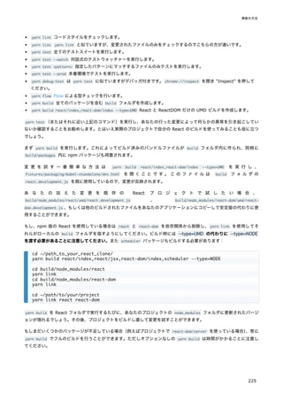 yarn lint コードスタイルをチェックします。
yarn linc yarn lint と似ていますが、変更されたファイルのみをチェックするのでこちらの方が速いです。
yarn test 全てのテストスイートを実行します。
yarn test --watch 対話式のテストウォッチャーを実行します。
yarn test <pattern> 指定したパターンにマッチするファイルのみテストを実行します。
yarn test --prod 本番環境でテストを実行します。
yarn debug-test は yarn test に似ていますがデバッガ付きです。chrome://inspect を開き "Inspect" を押して
ください。
yarn flow Flow による型チェックを行います。
yarn build 全てのパッケージを含む build フォルダを作成します。
yarn build react/index,react-dom/index --type=UMD React と ReactDOM だけの UMD ビルドを作成します。
yarn test （またはそれに近い上記のコマンド）を実行し、あなたの行った変更によって何らかの異常を引き起こしてい
ないか確認することをお勧めします。とはいえ実際のプロジェクトで自分の React のビルドを使ってみることも役に立つ
でしょう。
まず yarn build を実行します。これによってビルド済みのバンドルファイルが build フォルダ内に作られ、同時に
build/packages 内に npm パッケージも用意されます。
変 更 を 試 す 一 番 簡 単 な 方 法 は yarn build react/index,react-dom/index --type=UMD を 実 行 し 、
fixtures/packaging/babel-standalone/dev.html を 開 く こ と で す 。 こ の フ ァ イ ル は build フ ォ ル ダ の
react.development.js を既に使用しているので、変更が反映されます。
あ な た の 加 え た 変 更 を 既 存 の React プ ロ ジ ェ ク ト で 試 し た い 場 合 、
build/node_modules/react/umd/react.development.js 、 build/node_modules/react-dom/umd/react-
dom.development.js 、もしくは他のビルドされたファイルをあなたのアプリケーションにコピーして安定版の代わりに使
用することができます。
もし、npm 版の React を使用している場合は react と react-dom を依存関係から削除し、yarn link を使用してそ
れらがローカルの build フォルダを指すようにしてください。ビルド時には --type=UMD の代わりに --type=NODE
を渡す必要があることに注意してください。また scheduler パッケージもビルドする必要があります：
yarn build を React フォルダで実行するたびに、あなたのプロジェクトの node_modules フォルダに更新されたバージ
ョンが現れるでしょう。その後、プロジェクトをビルドし直して変更を試すことができます。
もしまだいくつかのパッケージが不足している場合（例えばプロジェクトで react-dom/server を使っている場合）
、常に
yarn build でフルのビルドを行うことができます。ただしオプションなしの yarn build は時間がかかることに注意し
てください。
cd ~/path_to_your_react_clone/
yarn build react/index,react/jsx,react-dom/index,scheduler --type=NODE
cd build/node_modules/react
yarn link
cd build/node_modules/react-dom
yarn link
cd ~/path/to/your/project
yarn link react react-dom
貢献の方法
225
 