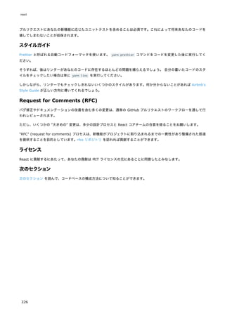 プルリクエストにあなたの新機能に応じたユニットテストを含めることは必須です。これによって将来あなたのコードを
壊してしまわないことが担保されます。
スタイルガイド
Prettier と呼ばれる自動コードフォーマッタを使います。 yarn prettier コマンドをコードを変更した後に実行してく
ださい。
そうすれば、後はリンターがあなたのコードに存在するほとんどの問題を捕らえるでしょう。 自分の書いたコードのスタ
イルをチェックしたい場合は単に yarn linc を実行してください。
しかしながら、リンターでもチェックしきれないいくつかのスタイルがあります。何か分からないことがあれば Airbnb's
Style Guide が正しい方向に導いてくれるでしょう。
Request for Comments (RFC)
バグ修正やドキュメンテーションの改善を含む多くの変更は、通常の GitHub プルリクエストのワークフローを通して行
われレビューされます。
ただし、いくつかの "大きめの" 変更は、多少の設計プロセスと React コアチームの合意を経ることをお願いします。
"RFC" (request for comments) プロセスは、新機能がプロジェクトに取り込まれるまでの一貫性があり整備された筋道
を提供することを目的としています。rfcs リポジトリ を訪れれば貢献することができます。
ライセンス
React に貢献するにあたって、あなたの貢献は MIT ライセンスの元にあることに同意したとみなします。
次のセクション
次のセクション を読んで、コードベースの構成方法について知ることができます。
react
226
 