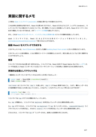 実装に関するメモ
この章は stack リコンサイラ (reconciler) の実装に関するメモを集めたものです。
これは非常に技術的な内容であり、React の公開 API だけでなく、React がどのようにコア、レンダラ (renderer) 、そ
してリコンサイラに分割されているかについても、深く理解していることを前提としています。React のコードベースに
あまり精通していないのであれば、まずコードベースの概要を読んでください。
また、これは React のコンポーネント、インスタンスおよび要素の違いについての理解を前提としています。
stack リ コ ン サ イ ラ は 、 React 15 お よ び そ れ 以 前 の バ ー ジ ョ ン で 使 わ れ て い ま し た 。
src/renderers/shared/stack/reconciler で見つけることができます。
動画：React をスクラッチで作成する
このドキュメントは、Paul O'Shannessy 氏の行った講演 building React from scratch に大いに啓発されています。
このドキュメントと彼の講演は、ともに実際のコードベースを簡素化したもので、両方に親しむことでより深く理解する
ことができるでしょう。
概要
リコンサイラそのものは公開 API を持ちません。リコンサイラは、React DOM や React Native のような レンダラ が、
ユーザの記述した React コンポーネントに応じてユーザインターフェースを効率よく更新するために使用されます。
再帰的な処理としてマウントする
一番最初にコンポーネントをマウントするときのことを考えてみましょう：
root.render はリコンサイラに <App /> を渡します。<App /> が React 要素であること、つまり、何をレンダーする
かの説明書きであることを思い出してください。これはプレーンなオブジェクトとして考えることができます：
リコンサイラは App がクラスか関数かをチェックします。
もし App が関数なら、リコンサイラは App(props) を呼び出してレンダーされた要素を取得します。
もし App がクラスなら、リコンサイラは new App(props) で App をインスタンス化し、componentWillMount() ライ
フサイクルメソッドを呼び出し、それから render() メソッドを呼び出してレンダーされた要素を取得します。
どちらにせよ、リコンサイラは App が「レンダーされた」結果となる要素を手に入れます。
const root = ReactDOM.createRoot(rootEl);
root.render(<App />);
console.log(<App />);
// { type: App, props: {} }
実装に関するメモ
227
 