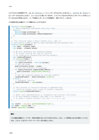 このプロセスは再帰的です。App は <Greeting /> へとレンダーされるかもしれませんし、Greeting は <Button />
にレンダーされるかもしれない、といったように続いていきます。リコンサイラはそれぞれのコンポーネントが何にレン
ダーされるかを学習しながら、ユーザ定義コンポーネントを再帰的に「掘り下げて」いきます。
この処理の流れは擬似コードで想像することができます：
補足：
これは全くの擬似コードです。本物の実装に近いものではありません。また、いつ再帰を止めるか検討していない
ため、このコードはスタックオーバーフローを引き起こします。
function isClass(type) {
// React.Component subclasses have this flag
return (
Boolean(type.prototype) &&
Boolean(type.prototype.isReactComponent)
);
}
// This function takes a React element (e.g. <App />)
// and returns a DOM or Native node representing the mounted tree.
function mount(element) {
var type = element.type;
var props = element.props;
// We will determine the rendered element
// by either running the type as function
// or creating an instance and calling render().
var renderedElement;
if (isClass(type)) {
// Component class
var publicInstance = new type(props);
// Set the props
publicInstance.props = props;
// Call the lifecycle if necessary
if (publicInstance.componentWillMount) {
publicInstance.componentWillMount();
}
// Get the rendered element by calling render()
renderedElement = publicInstance.render();
} else {
// Component function
renderedElement = type(props);
}
// This process is recursive because a component may
// return an element with a type of another component.
return mount(renderedElement);
// Note: this implementation is incomplete and recurses infinitely!
// It only handles elements like <App /> or <Button />.
// It doesn't handle elements like <div /> or <p /> yet.
}
var rootEl = document.getElementById('root');
var node = mount(<App />);
rootEl.appendChild(node);
react
228
 