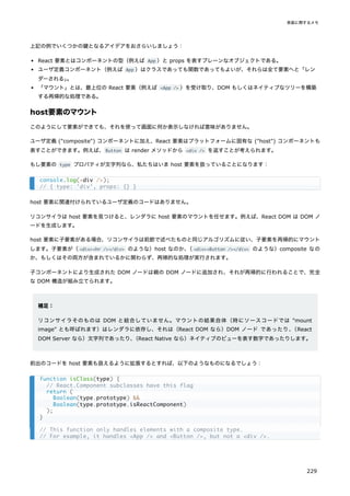 上記の例でいくつかの鍵となるアイデアをおさらいしましょう：
React 要素とはコンポーネントの型（例えば App ）と props を表すプレーンなオブジェクトである。
ユーザ定義コンポーネント（例えば App ）はクラスであっても関数であってもよいが、それらは全て要素へと「レン
ダーされる」
。
「マウント」とは、最上位の React 要素（例えば <App /> ）を受け取り、DOM もしくはネイティブなツリーを構築
する再帰的な処理である。
host要素のマウント
このようにして要素ができても、それを使って画面に何か表示しなければ意味がありません。
ユーザ定義 ("composite") コンポーネントに加え、React 要素はプラットフォームに固有な ("host") コンポーネントも
表すことができます。例えば、Button は render メソッドから <div /> を返すことが考えられます。
もし要素の type プロパティが文字列なら、私たちはいま host 要素を扱っていることになります：
host 要素に関連付けられているユーザ定義のコードはありません。
リコンサイラは host 要素を見つけると、レンダラに host 要素のマウントを任せます。例えば、React DOM は DOM ノ
ードを生成します。
host 要素に子要素がある場合、リコンサイラは前節で述べたものと同じアルゴリズムに従い、子要素を再帰的にマウント
します。子要素が（<div><hr /></div> のような）host なのか、
（<div><Button /></div> のような）composite なの
か、もしくはその両方が含まれているかに関わらず、再帰的な処理が実行されます。
子コンポーネントにより生成された DOM ノードは親の DOM ノードに追加され、それが再帰的に行われることで、完全
な DOM 構造が組み立てられます。
補足：
リコンサイラそのものは DOM と結合していません。マウントの結果自体（時にソースコードでは "mount
image" とも呼ばれます）はレンダラに依存し、それは（React DOM なら）DOM ノード であったり、
（React
DOM Server なら）文字列であったり、
（React Native なら）ネイティブのビューを表す数字であったりします。
前出のコードを host 要素も扱えるように拡張するとすれば、以下のようなものになるでしょう：
console.log(<div />);
// { type: 'div', props: {} }
function isClass(type) {
// React.Component subclasses have this flag
return (
Boolean(type.prototype) &&
Boolean(type.prototype.isReactComponent)
);
}
// This function only handles elements with a composite type.
// For example, it handles <App /> and <Button />, but not a <div />.
実装に関するメモ
229
 