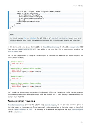 Note:
You must provide the key attribute for all children of ReactCSSTransitionGroup , even when only
rendering a single item. This is how React will determine which children have entered, left, or stayed.
In this component, when a new item is added to ReactCSSTransitionGroup it will get the example-enter CSS
class and the example-enter-active CSS class added in the next tick. This is a convention based on the
transitionName prop.
You can use these classes to trigger a CSS animation or transition. For example, try adding this CSS and
adding a new list item:
You'll notice that animation durations need to be specified in both the CSS and the render method; this tells
React when to remove the animation classes from the element and -- if it's leaving -- when to remove the
element from the DOM.
Animate Initial Mounting
ReactCSSTransitionGroup provides the optional prop transitionAppear , to add an extra transition phase at
the initial mount of the component. There is generally no transition phase at the initial mount as the default
value of transitionAppear is false . The following is an example which passes the prop transitionAppear
with the value true .
<button onClick={this.handleAdd}>Add Item</button>
<ReactCSSTransitionGroup
transitionName="example"
transitionEnterTimeout={500}
transitionLeaveTimeout={300}>
{items}
</ReactCSSTransitionGroup>
</div>
);
}
}
.example-enter {
opacity: 0.01;
}
.example-enter.example-enter-active {
opacity: 1;
transition: opacity 500ms ease-in;
}
.example-leave {
opacity: 1;
}
.example-leave.example-leave-active {
opacity: 0.01;
transition: opacity 300ms ease-in;
}
Animation Add-Ons
23
 