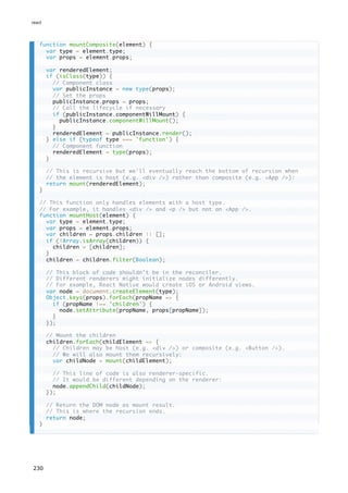 function mountComposite(element) {
var type = element.type;
var props = element.props;
var renderedElement;
if (isClass(type)) {
// Component class
var publicInstance = new type(props);
// Set the props
publicInstance.props = props;
// Call the lifecycle if necessary
if (publicInstance.componentWillMount) {
publicInstance.componentWillMount();
}
renderedElement = publicInstance.render();
} else if (typeof type === 'function') {
// Component function
renderedElement = type(props);
}
// This is recursive but we'll eventually reach the bottom of recursion when
// the element is host (e.g. <div />) rather than composite (e.g. <App />):
return mount(renderedElement);
}
// This function only handles elements with a host type.
// For example, it handles <div /> and <p /> but not an <App />.
function mountHost(element) {
var type = element.type;
var props = element.props;
var children = props.children || [];
if (!Array.isArray(children)) {
children = [children];
}
children = children.filter(Boolean);
// This block of code shouldn't be in the reconciler.
// Different renderers might initialize nodes differently.
// For example, React Native would create iOS or Android views.
var node = document.createElement(type);
Object.keys(props).forEach(propName => {
if (propName !== 'children') {
node.setAttribute(propName, props[propName]);
}
});
// Mount the children
children.forEach(childElement => {
// Children may be host (e.g. <div />) or composite (e.g. <Button />).
// We will also mount them recursively:
var childNode = mount(childElement);
// This line of code is also renderer-specific.
// It would be different depending on the renderer:
node.appendChild(childNode);
});
// Return the DOM node as mount result.
// This is where the recursion ends.
return node;
}
react
230
 