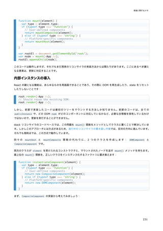 このコードは動作しますが、それでもまだ現実のリコンサイラの実装方法からは隔たりがあります。ここにあるべき鍵と
なる要素は、更新に対応することです。
内部インスタンスの導入
React の鍵となる機能は、あらゆるものを再描画できることであり、その際に DOM を再生成したり、state をリセット
したりしないことです：
しかし、前節で実装したコードは最初のツリーをマウントする方法しか知りません。前節のコードは、全ての
publicInstance や、どの DOM node がどのコンポーネントに対応しているかなど、必要な全情報を保有しているわけ
ではないので、更新を実行することができません。
stack リコンサイラのコードベースでは、この問題を mount() 関数をメソッドとしてクラスに置くことで解決していま
す。しかしこのアプローチには欠点があるため、進行中のリコンサイラの書き直し作業では、反対の方向に進んでいます。
それでも現時点では、この方式で動作しています。
別々の mountHost と mountComposite 関数の代わりに、2 つのクラスを作成します： DOMComponent と
CompositeComponent です。
両方のクラスが element を受け入れるコンストラクタと、マウントされたノードを返す mount() メソッドを持ちます。
最上位の mount() 関数を、正しいクラスをインスタンス化するファクトリに置き換えます：
まず、CompositeComponent の実装から考えてみましょう：
function mount(element) {
var type = element.type;
if (typeof type === 'function') {
// User-defined components
return mountComposite(element);
} else if (typeof type === 'string') {
// Platform-specific components
return mountHost(element);
}
}
var rootEl = document.getElementById('root');
var node = mount(<App />);
rootEl.appendChild(node);
root.render(<App />);
// Should reuse the existing DOM:
root.render(<App />);
function instantiateComponent(element) {
var type = element.type;
if (typeof type === 'function') {
// User-defined components
return new CompositeComponent(element);
} else if (typeof type === 'string') {
// Platform-specific components
return new DOMComponent(element);
}
}
実装に関するメモ
231
 