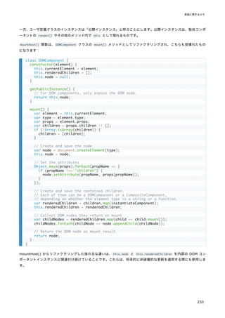 一方、ユーザ定義クラスのインスタンスは「公開インスタンス」と呼ぶことにします。公開インスタンスは、独自コンポ
ーネントの render() やその他のメソッド内で this として現れるものです。
mountHost() 関数は、DOMComponent クラスの mount() メソッドとしてリファクタリングされ、こちらも見慣れたもの
になります：
mountHost() からリファクタリングした後の主な違いは、this.node と this.renderedChildren を内部の DOM コン
ポーネントインスタンスに関連付け続けていることです。これらは、将来的に非破壊的な更新を適用する際にも使用しま
す。
class DOMComponent {
constructor(element) {
this.currentElement = element;
this.renderedChildren = [];
this.node = null;
}
getPublicInstance() {
// For DOM components, only expose the DOM node.
return this.node;
}
mount() {
var element = this.currentElement;
var type = element.type;
var props = element.props;
var children = props.children || [];
if (!Array.isArray(children)) {
children = [children];
}
// Create and save the node
var node = document.createElement(type);
this.node = node;
// Set the attributes
Object.keys(props).forEach(propName => {
if (propName !== 'children') {
node.setAttribute(propName, props[propName]);
}
});
// Create and save the contained children.
// Each of them can be a DOMComponent or a CompositeComponent,
// depending on whether the element type is a string or a function.
var renderedChildren = children.map(instantiateComponent);
this.renderedChildren = renderedChildren;
// Collect DOM nodes they return on mount
var childNodes = renderedChildren.map(child => child.mount());
childNodes.forEach(childNode => node.appendChild(childNode));
// Return the DOM node as mount result
return node;
}
}
実装に関するメモ
233
 