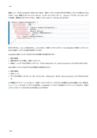 結果として、それが composite であれ host であれ、内部インスタンスはそれぞれの子内部インスタンスを指すようにな
ります。<App> 関数コンポーネントが <Button> コンポーネントをレンダーし、<Button> クラスが <div> をレンダー
する場合、視覚的にわかりやすくすると、内部インスタンスのツリーはこのようになります：
DOM の中では、<div> しか見えません。しかしながら、内部インスタンスのツリーは composite の内部インスタンスと
host の内部インスタンスの両方を保有しています。
composite 内部インスタンスは以下のものを格納する必要があります：
現在の要素。
要素の型がクラスの場合、公開インスタンス。
単独の、レンダーされた内部インスタンス。これは DOMComponent か CompositeComponent のいずれかにあたります。
host 内部インスタンスは以下のものを格納する必要があります：
現在の要素。
DOM ノード。
すべての子内部インタスタンス。各インスタンスは、DOMComponent または CompositeComponent のいずれかになりま
す。
より複雑なアプリケーションにおいて、内部インスタンスのツリーがどのような構造になるのか想像しづらい場合は、
React DevTools が host インスタンスを灰色に、composite インスタンスを紫色にハイライトしてくれるので、内部イ
ンスタンスのツリーにかなり近いものを得ることができます：
[object CompositeComponent] {
currentElement: <App />,
publicInstance: null,
renderedComponent: [object CompositeComponent] {
currentElement: <Button />,
publicInstance: [object Button],
renderedComponent: [object DOMComponent] {
currentElement: <div />,
node: [object HTMLDivElement],
renderedChildren: []
}
}
}
react
234
 