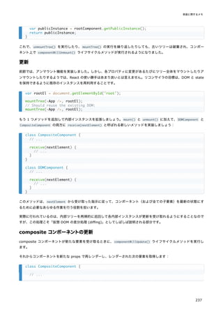 これで、unmountTree() を実行したり、mountTree() の実行を繰り返したりしても、古いツリーは破棄され、コンポー
ネント上で componentWillUnmount() ライフサイクルメソッドが実行されるようになりました。
更新
前節では、アンマウント機能を実装しました。しかし、各プロパティに変更があるたびにツリー全体をマウントしたりア
ンマウントしたりするようでは、React の使い勝手はあまり良いとは言えません。リコンサイラの目標は、DOM と state
を保持できるように既存のインスタンスを再利用することです。
もう 1 つメソッドを追加して内部インスタンスを拡張しましょう。mount() と unmount() に加えて、DOMComponent と
CompositeComponent の両方に receive(nextElement) と呼ばれる新しいメソッドを実装しましょう：
このメソッドは、nextElement から受け取った指示に従って、コンポーネント（および全ての子要素）を最新の状態にす
るために必要なあらゆる作業を行う役割を担います。
実際に行われているのは、内部ツリーを再帰的に巡回して各内部インスタンスが更新を受け取れるようにすることなので
すが、この処理こそ「仮想 DOM の差分処理 (diffing)」としてしばしば説明される部分です。
composite コンポーネントの更新
composite コンポーネントが新たな要素を受け取るときに、componentWillUpdate() ライフサイクルメソッドを実行し
ます。
それからコンポーネントを新たな props で再レンダーし、レンダーされた次の要素を取得します：
var publicInstance = rootComponent.getPublicInstance();
return publicInstance;
}
var rootEl = document.getElementById('root');
mountTree(<App />, rootEl);
// Should reuse the existing DOM:
mountTree(<App />, rootEl);
class CompositeComponent {
// ...
receive(nextElement) {
// ...
}
}
class DOMComponent {
// ...
receive(nextElement) {
// ...
}
}
class CompositeComponent {
// ...
実装に関するメモ
237
 