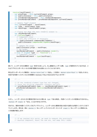 続いて、レンダーされた要素の type を見てみましょう。もし最後のレンダー以降、type が変更されていなければ、こ
れより下のコンポーネントもその場で更新されれば良いということになります。
例えばコンポーネントが最初に <Button color="red" /> を返し、2 回目に <Button color="blue" /> を返したなら、
対応する内部インスタンスに次の要素を receive() するよう伝えるだけでよいのです：
ただし、レンダーされた次の要素が前のものと異なる type である場合、内部インスタンスの更新はできません。
<button> が <input> に「なる」ことはできないのです。
代わりに、既存の内部インスタンスをアンマウントし、レンダーされた要素の型に対応する新たな内部インスタンスをマ
ウントします。例えば、前に <button /> をレンダーしていたコンポーネントが <input /> をレンダーした場合には、
この処理が発生します：
receive(nextElement) {
var prevProps = this.currentElement.props;
var publicInstance = this.publicInstance;
var prevRenderedComponent = this.renderedComponent;
var prevRenderedElement = prevRenderedComponent.currentElement;
// Update *own* element
this.currentElement = nextElement;
var type = nextElement.type;
var nextProps = nextElement.props;
// Figure out what the next render() output is
var nextRenderedElement;
if (isClass(type)) {
// Component class
// Call the lifecycle if necessary
if (publicInstance.componentWillUpdate) {
publicInstance.componentWillUpdate(nextProps);
}
// Update the props
publicInstance.props = nextProps;
// Re-render
nextRenderedElement = publicInstance.render();
} else if (typeof type === 'function') {
// Component function
nextRenderedElement = type(nextProps);
}
// ...
// ...
// If the rendered element type has not changed,
// reuse the existing component instance and exit.
if (prevRenderedElement.type === nextRenderedElement.type) {
prevRenderedComponent.receive(nextRenderedElement);
return;
}
// ...
// ...
// If we reached this point, we need to unmount the previously
// mounted component, mount the new one, and swap their nodes.
react
238
 