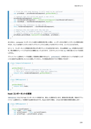 まとめると、composite コンポーネントは新たな要素を受け取った際に、レンダーされた内部インスタンスに更新を委任
するか、もしくは内部インスタンスをアンマウントしてそこに新しいものをマウントする、ということになります。
もう 1 つ、コンポーネントが要素を受け取らずに再マウントする状況があります。それは要素の key が変更された時で
す。既に複雑なチュートリアルがさらに複雑になってしまうので、このドキュメントでは key の取り扱いについては言及
しません。
プラットフォーム固有のノードを配置して更新時に置換できるよう、getHostNode() と呼ばれるメソッドを内部インスタ
ンスに追加する必要があったことに注意してください。その実装は両方のクラスで簡単にできます：
host コンポーネントの更新
DOMComponent のような host コンポーネントの実装では、異なった更新を行います。要素を受け取る際、背後のプラッ
トフォーム固有のビューを更新する必要があるのです。React DOM の場合、これは DOM 属性の更新を意味します：
// Find the old node because it will need to be replaced
var prevNode = prevRenderedComponent.getHostNode();
// Unmount the old child and mount a new child
prevRenderedComponent.unmount();
var nextRenderedComponent = instantiateComponent(nextRenderedElement);
var nextNode = nextRenderedComponent.mount();
// Replace the reference to the child
this.renderedComponent = nextRenderedComponent;
// Replace the old node with the new one
// Note: this is renderer-specific code and
// ideally should live outside of CompositeComponent:
prevNode.parentNode.replaceChild(nextNode, prevNode);
}
}
class CompositeComponent {
// ...
getHostNode() {
// Ask the rendered component to provide it.
// This will recursively drill down any composites.
return this.renderedComponent.getHostNode();
}
}
class DOMComponent {
// ...
getHostNode() {
return this.node;
}
}
class DOMComponent {
// ...
receive(nextElement) {
var node = this.node;
var prevElement = this.currentElement;
var prevProps = prevElement.props;
実装に関するメモ
239
 