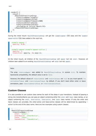 During the initial mount ReactCSSTransitionGroup will get the example-appear CSS class and the example-
appear-active CSS class added in the next tick.
At the initial mount, all children of the ReactCSSTransitionGroup will appear but not enter . However, all
children later added to an existing ReactCSSTransitionGroup will enter but not appear .
Note:
The prop transitionAppear was added to ReactCSSTransitionGroup in version 0.13 . To maintain
backwards compatibility, the default value is set to false .
However, the default values of transitionEnter and transitionLeave are true so you must specify tra
nsitionEnterTimeout and transitionLeaveTimeout by default. If you don't need either enter or leave
animations, pass transitionEnter={false} or transitionLeave={false} .
Custom Classes
It is also possible to use custom class names for each of the steps in your transitions. Instead of passing a
string into transitionName you can pass an object containing either the enter and leave class names, or an
object containing the enter , enter-active , leave-active , and leave class names. If only the enter and
leave classes are provided, the enter-active and leave-active classes will be determined by appending '-
active' to the end of the class name. Here are two examples using custom classes:
render() {
return (
<ReactCSSTransitionGroup
transitionName="example"
transitionAppear={true}
transitionAppearTimeout={500}
transitionEnter={false}
transitionLeave={false}>
<h1>Fading at Initial Mount</h1>
</ReactCSSTransitionGroup>
);
}
.example-appear {
opacity: 0.01;
}
.example-appear.example-appear-active {
opacity: 1;
transition: opacity .5s ease-in;
}
// ...
<ReactCSSTransitionGroup
transitionName={ {
enter: 'enter',
enterActive: 'enterActive',
leave: 'leave',
leaveActive: 'leaveActive',
react
24
 