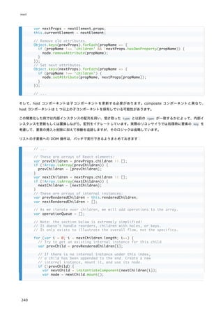 そして、host コンポーネントは子コンポーネントを更新する必要があります。composite コンポーネントと異なり、
host コンポーネントは 1 つ以上の子コンポーネントを保有している可能性があります。
この簡素化した例では内部インスタンスの配列を用い、受け取った type と以前の type が一致するかによって、内部イ
ンスタンスを更新もしくは置換しながら、配列をイテレートしています。実際のリコンサイラでは処理時に要素の key を
考慮して、要素の挿入と削除に加えて移動を追跡しますが、そのロジックは省略しています。
リストの子要素への DOM 操作は、バッチで実行できるようまとめておきます：
var nextProps = nextElement.props;
this.currentElement = nextElement;
// Remove old attributes.
Object.keys(prevProps).forEach(propName => {
if (propName !== 'children' && !nextProps.hasOwnProperty(propName)) {
node.removeAttribute(propName);
}
});
// Set next attributes.
Object.keys(nextProps).forEach(propName => {
if (propName !== 'children') {
node.setAttribute(propName, nextProps[propName]);
}
});
// ...
// ...
// These are arrays of React elements:
var prevChildren = prevProps.children || [];
if (!Array.isArray(prevChildren)) {
prevChildren = [prevChildren];
}
var nextChildren = nextProps.children || [];
if (!Array.isArray(nextChildren)) {
nextChildren = [nextChildren];
}
// These are arrays of internal instances:
var prevRenderedChildren = this.renderedChildren;
var nextRenderedChildren = [];
// As we iterate over children, we will add operations to the array.
var operationQueue = [];
// Note: the section below is extremely simplified!
// It doesn't handle reorders, children with holes, or keys.
// It only exists to illustrate the overall flow, not the specifics.
for (var i = 0; i < nextChildren.length; i++) {
// Try to get an existing internal instance for this child
var prevChild = prevRenderedChildren[i];
// If there is no internal instance under this index,
// a child has been appended to the end. Create a new
// internal instance, mount it, and use its node.
if (!prevChild) {
var nextChild = instantiateComponent(nextChildren[i]);
var node = nextChild.mount();
react
240
 