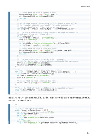 最後のステップとして、DOM 操作を実行します。ここでも、実際のリコンサイラのコードは要素の移動を扱わなければい
けないので、より複雑になります：
// Record that we need to append a node
operationQueue.push({type: 'ADD', node});
nextRenderedChildren.push(nextChild);
continue;
}
// We can only update the instance if its element's type matches.
// For example, <Button size="small" /> can be updated to
// <Button size="large" /> but not to an <App />.
var canUpdate = prevChildren[i].type === nextChildren[i].type;
// If we can't update an existing instance, we have to unmount it
// and mount a new one instead of it.
if (!canUpdate) {
var prevNode = prevChild.getHostNode();
prevChild.unmount();
var nextChild = instantiateComponent(nextChildren[i]);
var nextNode = nextChild.mount();
// Record that we need to swap the nodes
operationQueue.push({type: 'REPLACE', prevNode, nextNode});
nextRenderedChildren.push(nextChild);
continue;
}
// If we can update an existing internal instance,
// just let it receive the next element and handle its own update.
prevChild.receive(nextChildren[i]);
nextRenderedChildren.push(prevChild);
}
// Finally, unmount any children that don't exist:
for (var j = nextChildren.length; j < prevChildren.length; j++) {
var prevChild = prevRenderedChildren[j];
var node = prevChild.getHostNode();
prevChild.unmount();
// Record that we need to remove the node
operationQueue.push({type: 'REMOVE', node});
}
// Point the list of rendered children to the updated version.
this.renderedChildren = nextRenderedChildren;
// ...
// ...
// Process the operation queue.
while (operationQueue.length > 0) {
var operation = operationQueue.shift();
switch (operation.type) {
case 'ADD':
this.node.appendChild(operation.node);
break;
case 'REPLACE':
this.node.replaceChild(operation.nextNode, operation.prevNode);
実装に関するメモ
241
 