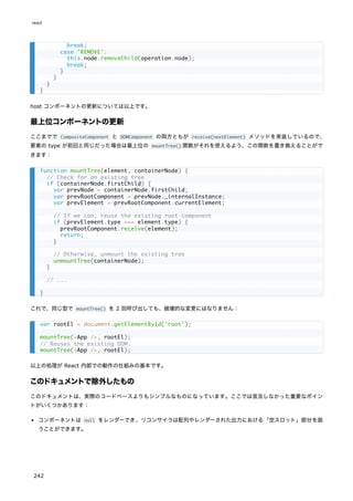 host コンポーネントの更新については以上です。
最上位コンポーネントの更新
ここまでで CompositeComponent と DOMComponent の両方ともが receive(nextElement) メソッドを実装しているので、
要素の type が前回と同じだった場合は最上位の mountTree() 関数がそれを使えるよう、この関数を書き換えることがで
きます：
これで、同じ型で mountTree() を 2 回呼び出しても、破壊的な変更にはなりません：
以上の処理が React 内部での動作の仕組みの基本です。
このドキュメントで除外したもの
このドキュメントは、実際のコードベースよりもシンプルなものになっています。ここでは言及しなかった重要なポイン
トがいくつかあります：
コンポーネントは null をレンダーでき、リコンサイラは配列やレンダーされた出力における「空スロット」部分を扱
うことができます。
break;
case 'REMOVE':
this.node.removeChild(operation.node);
break;
}
}
}
}
function mountTree(element, containerNode) {
// Check for an existing tree
if (containerNode.firstChild) {
var prevNode = containerNode.firstChild;
var prevRootComponent = prevNode._internalInstance;
var prevElement = prevRootComponent.currentElement;
// If we can, reuse the existing root component
if (prevElement.type === element.type) {
prevRootComponent.receive(element);
return;
}
// Otherwise, unmount the existing tree
unmountTree(containerNode);
}
// ...
}
var rootEl = document.getElementById('root');
mountTree(<App />, rootEl);
// Reuses the existing DOM:
mountTree(<App />, rootEl);
react
242
 