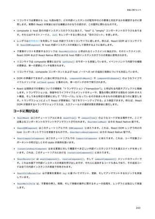 リコンサイラは要素から key も読み取り、どの内部インスタンスが配列中のどの要素と対応するかを確認するのに使
用します。実際の React の実装における複雑さのかなりの部分が、この箇所に関わるものです。
composite と host 型の内部インスタンスのクラスに加えて、"text" と "empty" コンポーネントのクラスもありま
す。それらはテキストノードと、null をレンダーすると得られる「空のスロット」を表します。
レンダラは依存性注入を利用して host 内部クラスをリコンサイラに渡します。例えば、React DOM はリコンサイラ
に ReactDOMComponent を host 内部インスタンスの実装として使用するように指示します。
子要素のリストを更新するロジックは ReactMultiChild と呼ばれるミックスインに抽出され、そのミックスインが、
React DOM および React Native 両方における host 内部インスタンスのクラスの実装に使用されます。
リコンサイラは composite 要素における setState() のサポートも実装しています。イベントハンドラ内部での複数
の更新は、単一の更新にバッチ処理されます。
リコンサイラは、composite コンポーネントおよび host ノードへの ref の追加と削除についても対応しています。
DOM の準備ができあがった後に呼び出される、componentDidMount() や componentDidUpdate() のようなライフサ
イクルメソッドは callback queues に集められ、単一のバッチの中で実行されます。
React は現時点での更新についての情報を「トランザクション ("transaction")」と呼ばれる内部オブジェクトに格納
します。トランザクションは、保留中のライフサイクルメソッドのキューや、警告の際に使用する現在の DOM のネス
ト構造、そしてある特定の更新に対して「グローバル」になっているその他あらゆるものの経過を追うのに重宝しま
す。トランザクションによって React が更新後に「全てをクリーンアップする」よう保証できます。例えば、React
DOM が提供するトランザクションクラスは、入力フィールドの選択状態を更新後に復元します。
コードに飛び込む
ReactMount はこのチュートリアルにある mountTree() や unmountTree() のようなコードがある場所です。ここで
は最上位コンポーネントのマウントやアンマウントが行われます。ReactNativeMount はその React Native 版です。
ReactDOMComponent はこのチュートリアルでの DOMComponent にあたります。これは、React DOM レンダラ向けの
host コンポーネントクラスを実装するものです。ReactNativeBaseComponent はその React Native 版です。
ReactCompositeComponent はこのチュートリアルでの CompositeComponent にあたります。これは、ユーザ定義コン
ポーネントの呼び出しとその state の保持を扱います。
instantiateReactComponent はある要素に対して構築すべき正しい内部インスタンスクラスを選ぶスイッチを持って
います。これは、このチュートリアルにおける instantiateComponent() にあたります。
ReactReconciler は mountComponent() 、receiveComponent() 、そして unmountComponent() メソッドのラッパーで
す。これは水面下で内部インスタンスの実装を呼び出しますが、それらに追加するコードも含んでおり、その追加コー
ドは全ての内部インスタンスの実装で共有されます。
ReactChildReconciler は子要素を要素の key に基づいてマウント、更新、そしてアンマウントするロジックを実装
しています。
ReactMultiChild は、子要素の挿入、削除、そして移動の操作に関するキューの処理を、レンダラとは独立して実装
します。
実装に関するメモ
243
 