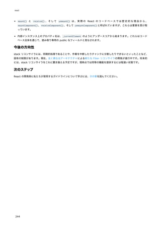 mount() と receive() 、そして unmount() は、実際の React のコードベースでは歴史的な理由から、
mountComponent() 、receiveComponent() 、そして unmountComponent() と呼ばれていますが、これらは要素を受け取
っています。
内部インスタンス上のプロパティ名は、_currentElement のようにアンダースコアから始まります。これらはコード
ベース全体を通じて、読み取り専用の public なフィールドと見なされます。
今後の方向性
stack リコンサイラには、同期的処理であることや、作業を中断したりチャンクに分割したりできないといったことなど、
固有の制限があります。現在、全く異なるアーキテクチャによる新たな Fiber リコンサイラの開発が進行中です。将来的
には、stack リコンサイラをこれに置き換える予定ですが、現時点では同等の機能を提供するには程遠い状態です。
次のステップ
React の開発時に私たちが使用するガイドラインについて学ぶには、次の章を読んでください。
react
244
 