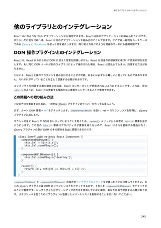 他のライブラリとのインテグレーション
React はどのような Web アプリケーションにも適用できます。React は他のアプリケーションに組み込むことができ、
また少しだけ気を付ければ、React に他のアプリケーションを組み込むこともできます。ここでは一般的なユースケース
である jQuery と Backbone を使った例を紹介しますが、同じ考え方はどのような既存のコードにも適用可能です。
DOM 操作プラグインとのインテグレーション
React は、React 以外のものが DOM に加えた変更を認識しません。React は自身の内部表現に基づいて更新内容を決定
します。もし同じ DOM ノードが別のライブラリによって操作された場合、React は混乱してしまい、回復する方法があ
りません。
とはいえ、React と操作プラグインを組み合わせることが不可能、あるいは必ずしも難しいと言っているのではありませ
ん。それぞれがやっていることを正しく認識する必要があるのです。
コンフリクトを回避する最も簡単な方法は、React コンポーネントが更新されないようにすることです。これは、空の
<div /> のように、React から更新する理由がない要素をレンダーすることで実現できます。
この問題への取り組み方法
上記の方法を実証するために、一般的な jQuery プラグインのラッパーを作ってみましょう。
まず、ルート DOM 要素へ ref をアタッチします。componentDidMount を使い、ref へのリファレンスを取得し、jQuery
プラグインに渡します。
マウントの後に React が DOM をいじってしまうことを防ぐため、render() メソッドからは空の <div /> 要素を返す
ようにします。この空の <div /> 要素はプロパティや子要素を持たないので、React はそれを更新する理由がなく、
jQuery プラグインの側が DOM のその部分を自由に管理できるのです：
componentDidMount と componentWillUnmount の両方のライフサイクルメソッドを定義したことに注意してください。多
くの jQuery プラグインは DOM にイベントリスナをアタッチするので、それらを componentWillUnmount でデタッチす
ることが重要です。もしプラグインがクリーンアップの方法を提供していない場合、あなた自身で提供する必要がありま
す。メモリリークを防ぐためにプラグインが登録したイベントリスナを削除することを忘れないでください。
class SomePlugin extends React.Component {
componentDidMount() {
this.$el = $(this.el);
this.$el.somePlugin();
}
componentWillUnmount() {
this.$el.somePlugin('destroy');
}
render() {
return <div ref={el => this.el = el} />;
}
}
他のライブラリとのインテグレーション
245
 