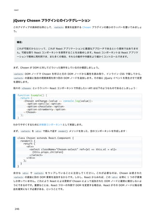 jQuery Chosen プラグインとのインテグレーション
このアイディアの具体的な例として、<select> 要素を拡張する Chosen プラグインの最小のラッパーを書いてみましょ
う。
補足:
これが可能だからといって、これが React アプリケーションに最適なアプローチであるという意味ではありませ
ん。可能な限り React コンポーネントを使用することをお勧めします。React コンポーネントは React アプリケ
ーションで簡単に再利用でき、また多くの場合、それらの動作や外観をより細かくコントロールできます。
まず、Chosen が DOM に対してどういった操作をしているのか確認しましょう。
<select> DOM ノードで Chosen を呼ぶと元の DOM ノードから属性を読み取り、インライン CSS で隠してから、
<select> の直後に独自の視覚表現を持つ別の DOM ノードを追加します。その後に jQuery イベントを発生させて変更
を通知します。
我々の <Chosen> というラッパー React コンポーネントで作成したい API は以下のようなものであるとしましょう：
わかりやすくするために非制御コンポーネントとして実装します。
まず、<select> を <div> で囲んで返す render() メソッドを持った、空のコンポーネントを作成します：
余分な <div> で <select> をラップしていることに注目してください。これが必要なのは、Chosen は渡された
<select> の直後に別の DOM 要素を追加するからです。しかし、React からみれば、この <div> は常に 1 つの子要素
しか持っていません。これにより React による更新が Chosen によって追加された DOM ノードと確実に競合しないよ
うにできるのです。重要なことは、React フローの外側で DOM を変更する場合は、React がその DOM ノードに触る理
由を確実になくす必要がある、ということです。
function Example() {
return (
<Chosen onChange={value => console.log(value)}>
<option>vanilla</option>
<option>chocolate</option>
<option>strawberry</option>
</Chosen>
);
}
class Chosen extends React.Component {
render() {
return (
<div>
<select className="Chosen-select" ref={el => this.el = el}>
{this.props.children}
</select>
</div>
);
}
}
react
246
 